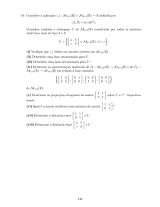 19. Considere a aplicação h; i : M2 2(R) M2 2(R) ! R de…nida por
hA; Bi = tr(ABT
).
Considere também o subespaço U de M2 2(R) constituído por todas as matrizes
simétricas reais do tipo 2 2:
U =
a b
c d
2 M2 2(R) : b = c .
(i) Veri…que que h; i de…ne um produto interno em M2 2(R).
(ii) Determine uma base ortonormada para U.
(iii) Determine uma base ortonormada para U?
.
(iv) Determine as representações matriciais de PU : M2 2(R) ! M2 2(R) e de PU? :
M2 2(R) ! M2 2(R) em relação à base canónica
1 0
0 0
;
0 1
0 0
;
0 0
1 0
;
0 0
0 1
de M2 2(R).
(v) Determine as projecções ortogonais da matriz
1 1
0 1
sobre U e U?
respectiva-
mente.
(vi) Qual é a matriz simétrica mais próxima da matriz
1 1
0 1
?
(vii) Determine a distância entre
1 1
0 1
e U.
(viii) Determine a distância entre
a b
c d
e U.
133
 