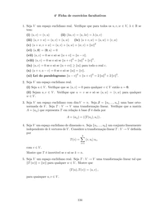 4a
Ficha de exercícios facultativos
1. Seja V um espaço euclidiano real. Veri…que que para todos os u; v; w 2 V; 2 R se
tem:
(i) hu; vi = hv; ui (ii) h u; vi = hu; vi = hu; vi
(iii) hu; v + wi = hu; vi + hu; wi (iv) hu + v; wi = hu; wi + hv; wi
(v) hu + w; v + wi = hu; vi + hu; wi + hw; vi + kwk2
(vi) hu; 0i = h0; ui = 0
(vii) hu; vi = 0 se e só se ku + vk = ku vk.
(viii) hu; vi = 0 se e só se ku + vk2
= kuk2
+ kvk2
:
(ix) hu; vi = 0 se e só se ku + cvk kuk para todo o real c.
(x) hu + v; u vi = 0 se e só se kuk = kvk.
(xi) Lei do paralelogramo ku vk2
+ ku + vk2
= 2 kuk2
+ 2 kvk2
.
2. Seja V um espaço euclidiano real.
(i) Seja u 2 V . Veri…que que se hu; vi = 0 para qualquer v 2 V então u = 0.
(ii) Sejam u; v 2 V . Veri…que que u = v se e só se hu; wi = hv; wi para qualquer
w 2 V .
3. Seja V um espaço euclidiano com dim V = n. Seja S = fu1; :::; ung uma base orto-
normada de V . Seja T : V ! V uma transformação linear. Veri…que que a matriz
A = (aij) que representa T em relação à base S é dada por
A = (aij) = (hT(uj); uii) .
4. Seja V um espaço euclidiano de dimensão n. Seja fu1; :::; ukg um conjunto linearmente
independente de k vectores de V . Considere a transformação linear T : V ! V de…nida
por
T(v) =
kX
i=1
hv; uii ui,
com v 2 V .
Mostre que T é invertível se e só se k = n.
5. Seja V um espaço euclidiano real. Seja T : V ! V uma transformação linear tal que
kT (w)k = kwk para qualquer w 2 V . Mostre que
hT(u); T(v)i = hu; vi ,
para quaisquer u; v 2 V .
134
 