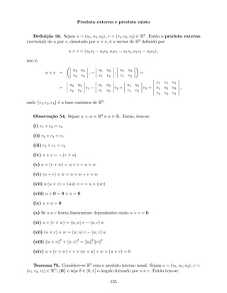 Produto externo e produto misto
De…nição 56. Sejam u = (u1; u2; u3) ; v = (v1; v2; v3) 2 R3
. Então o produto externo
(vectorial) de u por v, denotado por u v, é o vector de R3
de…nido por
u v = (u2v3 u3v2; u3v1 u1v3; u1v2 u2v1) ,
isto é,
u v =
u2 u3
v2 v3
;
u1 u3
v1 v3
;
u1 u2
v1 v2
=
=
u2 u3
v2 v3
e1
u1 u3
v1 v3
e2 +
u1 u2
v1 v2
e3 =
e1 e2 e3
u1 u2 u3
v1 v2 v3
,
onde fe1; e2; e3g é a base canónica de R3
.
Observação 54. Sejam u; v; w 2 R3
e 2 R. Então, tem-se:
(i) e1 e2 = e3
(ii) e2 e3 = e1
(iii) e3 e1 = e2
(iv) u v = (v u)
(v) u (v + w) = u v + u w
(vi) (u + v) w = u w + v w
(vii) (u v) = ( u) v = u ( v)
(viii) u 0 = 0 u = 0
(ix) u u = 0
(x) Se u e v forem linearmente dependentes então u v = 0
(xi) u (v w) = hu; wi v hu; vi w
(xii) (u v) w = hw; ui v hw; vi u
(xiii) ku vk2
+ hu; vi2
= kuk2
kvk2
(xiv) u (v w) + v (w u) + w (u v) = 0
Teorema 75. Considere-se R3
com o produto interno usual. Sejam u = (u1; u2; u3) ; v =
(v1; v2; v3) 2 R3
n f0g e seja 2 [0; ] o ângulo formado por u e v. Então tem-se:
135
 