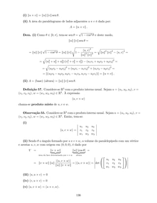 (i) ku vk = kuk kvk sen .
(ii) A área do paralelogramo de lados adjacentes u e v é dada por:
A = ku vk .
Dem. (i) Como 2 [0; ], tem-se sen =
p
1 cos2 e deste modo,
kuk kvk sen =
= kuk kvk
p
1 cos2 = kuk kvk
s
1
hu; vi2
kuk2
kvk2 =
q
kuk2
kvk2
hu; vi2
=
=
q
(u2
1 + u2
2 + u2
3) (v2
1 + v2
2 + v2
3) (u1v1 + u2v2 + u3v3)2
=
=
q
(u2v3 u3v2)2
+ (u3v1 u1v3)2
+ (u1v2 u2v1)2
=
= k(u2v3 u3v2; u3v1 u1v3; u1v2 u2v1)k = ku vk .
(ii) A = (base) (altura) = kuk kvk sen .
De…nição 57. Considere-se R3
com o produto interno usual. Sejam u = (u1; u2; u3) ; v =
(v1; v2; v3) ; w = (w1; w2; w3) 2 R3
. À expressão
hu; v wi
chama-se produto misto de u; v e w.
Observação 55. Considere-se R3
com o produto interno usual. Sejam u = (u1; u2; u3) ; v =
(v1; v2; v3) ; w = (w1; w2; w3) 2 R3
. Então, tem-se:
(i)
hu; v wi =
u1 u2 u3
v1 v2 v3
w1 w2 w3
(ii) Sendo o ângulo formado por u e v w, o volume do paralelepípedo com um vértice
e arestas u; v; w com origem em (0; 0; 0), é dado por
V = kv wk
| {z }
área da face determinada por v e w
kuk jcos j
| {z }
altura
=
= kv wk kuk
jhu; v wij
kuk kv wk
= jhu; v wij = det
0
@
2
4
u1 u2 u3
v1 v2 v3
w1 w2 w3
3
5
1
A
(iii) hu; u vi = 0
(iv) hv; u vi = 0
(v) hu; v wi = hu v; wi.
136
 