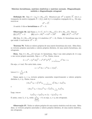 Matrizes hermitianas, matrizes simétricas e matrizes normais. Diagonalização
unitária e diagonalização ortogonal
De…nição 58. Seja A = (aij) 2 Mn n(C). Denota-se por AH
a matriz A
T
, isto é, a
transposta da matriz conjugada A = (aij), onde aij é o complexo conjugado de aij. Ou seja,
escreve-se
AH
= A
T
.
A matriz A diz-se hermitiana se AH
= A.
Observação 56. (a) Sejam ; 2 C, A; C 2 Mm n(C) e B 2 Mn r(C). Tem-se:
(i) AH H
= A (ii) ( A + B)H
= AH
+ BH
(iii) (AC)H
= CH
AH
(b) Seja A 2 Mn n(R) tal que A é simétrica (AT
= A). Então A é hermitiana uma vez
que sendo A real tem-se AH
= AT
.
Teorema 76. Todos os valores próprios de uma matriz hermitiana são reais. Além disso,
os vectores próprios associados a valores próprios distintos, de uma matriz hermitiana, são
ortogonais.
Dem. Seja A 2 Mn n(C) tal que A é hermitiana. Seja um valor próprio de A e seja
u um vector próprio associado. Seja = uH
Au. Então, tem-se
= H
= uH
Au
H
= uH
AH
uH H
=
A é hermitiana
uH
Au = .
Ou seja, é real. Por outro lado, como
= uH
Au = uH
u = kuk2
,
tem-se =
kuk2 2 R.
Sejam agora u1 e u2 vectores próprios associados respectivamente a valores próprios
distintos 1 e 2. Então, tem-se
(Au1)H
u2 = uH
1 AH
u2 =
A é hermitiana
uH
1 Au2 = 2uH
1 u2
e
(Au1)H
u2 = ( 1u1)H
u2 = 1uH
1 u2 =
12R
1uH
1 u2.
Logo, tem-se
1uH
1 u2 = 2uH
1 u2 , ( 1 2) uH
1 u2 = 0.
E assim, como 1 6= 2, então uH
1 u2
| {z }
=hu1;u2i
= 0, ou seja, u1 e u2 são ortogonais.
Observação 57. Todos os valores próprios de uma matriz simétrica real são reais. Além
disso, os vectores próprios associados a valores próprios distintos, de uma matriz simétrica,
são ortogonais.
137
 