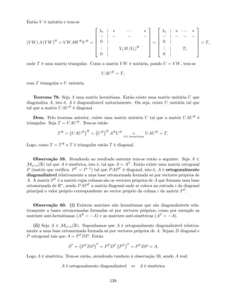 Então V é unitária e tem-se
(V W) A (V W)H
= V WAWH
V H
=
2
6
6
6
6
6
4
1 j
j
0 j
... j V1M (V1)H
0 j
3
7
7
7
7
7
5
=
2
6
6
6
6
6
4
1 j
j
0 j
... j T1
0 j
3
7
7
7
7
7
5
= T,
onde T é uma matriz triangular. Como a matriz V W é unitária, pondo U = V W, tem-se
UAUH
= T,
com T triangular e U unitária.
Teorema 78. Seja A uma matriz hermitiana. Então existe uma matriz unitária U que
diagonaliza A, isto é, A é diagonalizável unitariamente. Ou seja, existe U unitária tal que
tal que a matriz UAUH
é diagonal.
Dem. Pelo teorema anterior, existe uma matriz unitária U tal que a matriz UAUH
é
triangular. Seja T = UAUH
. Tem-se então
TH
= UAUH H
= UH H
AH
UH
=
A é hermitiana
UAUH
= T.
Logo, como T = TH
e T é triangular então T é diagonal.
Observação 59. Atendendo ao resultado anterior tem-se então o seguinte. Seja A 2
Mn n(R) tal que A é simétrica, isto é, tal que A = AT
. Então existe uma matriz ortogonal
P (matriz que veri…ca: PT
= P 1
) tal que PAPT
é diagonal, isto é, A é ortogonalmente
diagonalizável relativamente a uma base ortonormada formada só por vectores próprios de
A. A matriz PT
é a matriz cujas colunas são os vectores próprios de A que formam uma base
ortonormada de Rn
, sendo PAPT
a matriz diagonal onde se coloca na entrada i da diagonal
principal o valor próprio correspondente ao vector próprio da coluna i da matriz PT
.
Observação 60. (i) Existem matrizes não hermitianas que são diagonalizáveis rela-
tivamente a bases ortonormadas formadas só por vectores próprios, como por exemplo as
matrizes anti-hermitianas (AH
= A) e as matrizes anti-simétricas (AT
= A).
(ii) Seja A 2 Mn n(R). Suponhamos que A é ortogonalmente diagonalizável relativa-
mente a uma base ortonormada formada só por vectores próprios de A. Sejam D diagonal e
P ortogonal tais que A = PT
DP. Então
AT
= PT
DP
T
= PT
DT
PT T
= PT
DP = A.
Logo A é simétrica. Tem-se então, atendendo tambem à observação 59, sendo A real:
A é ortogonalmente diagonalizável , A é simétrica
139
 