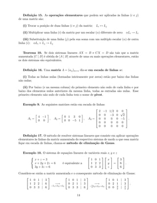 De…nição 15. As operações elementares que podem ser aplicadas às linhas (i e j)
de uma matriz são:
(i) Trocar a posição de duas linhas (i e j) da matriz: Li $ Lj
(ii) Multiplicar uma linha (i) da matriz por um escalar ( ) diferente de zero: Li ! Li
(iii) Substituição de uma linha (j) pela sua soma com um múltiplo escalar ( ) de outra
linha (i): Li + Lj ! Lj
Teorema 10. Se dois sistemas lineares AX = B e CX = D são tais que a matriz
aumentada [C j D] é obtida de [A j B] através de uma ou mais operações elementares, então
os dois sistemas são equivalentes.
De…nição 16. Uma matriz A = (aij)m n diz-se em escada de linhas se:
(i) Todas as linhas nulas (formadas inteiramente por zeros) estão por baixo das linhas
não nulas;
(ii) Por baixo (e na mesma coluna) do primeiro elemento não nulo de cada linha e por
baixo dos elementos nulos anteriores da mesma linha, todas as entradas são nulas. Esse
primeiro elemento não nulo de cada linha tem o nome de pivot.
Exemplo 9. As seguintes matrizes estão em escada de linhas:
A1 =
4 1
0 0
; A2 =
0 1 3 0
0 0 5 1
; A3 =
2
6
6
6
6
4
2 1 1=2 0 0
0 0 3 0
p
2
0 0 0 0 5
0 0 0 0 0
0 0 0 0 0
3
7
7
7
7
5
.
De…nição 17. O método de resolver sistemas lineares que consiste em aplicar operações
elementares às linhas da matriz aumentada do respectivo sistema de modo a que essa matriz
…que em escada de linhas, chama-se método de eliminação de Gauss.
Exemplo 10. O sistema de equações lineares de variáveis reais x; y e z
8
<
:
x + z = 3
x + 2y + 2z = 6
3y + 3z = 6
é equivalente a
2
4
1 0 1
1 2 2
0 3 3
3
5
2
4
x
y
z
3
5 =
2
4
3
6
6
3
5 .
Considere-se então a matriz aumentada e o consequente método de eliminação de Gauss:
2
4
1 0 1 j 3
1 2 2 j 6
0 3 3 j 6
3
5 !
L1+L2!L2
2
4
1 0 1 j 3
0 2 1 j 3
0 3 3 j 6
3
5 !3
2
L2+L3!L3
2
4
1 0 1 j 3
0 2 1 j 3
0 0 3
2
j 3
2
3
5 .
14
 