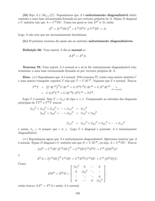 (iii) Seja A 2 Mn n(C). Suponhamos que A é unitariamente diagonalizável relati-
vamente a uma base ortonormada formada só por vectores próprios de A. Sejam D diagonal
e U unitária tais que A = UH
DU. Como em geral se tem DH
6= D, então
AH
= UH
DU
H
= UH
DH
U 6= UH
DU = A.
Logo A não tem que ser necessariamente hermitiana.
(iv) O próximo teorema diz quais são as matrizes unitariamente diagonalizáveis.
De…nição 60. Uma matriz A diz-se normal se
AAH
= AH
A:
Teorema 79. Uma matriz A é normal se e só se fôr unitariamente diagonalizável rela-
tivamente a uma base ortonormada formada só por vectores próprios de A.
Dem. ()) Suponhamos que A é normal. Pelo teorema 77, existe uma matriz unitária U
e uma matriz triangular superior T tais que T = UAUH
. Vejamos que T é normal. Tem-se
TH
T = UAUH H
UAUH
= UAH
UH
UAUH
= UAH
AUH
=
A é normal
= UAAH
UH
= UAUH
UAH
UH
= TTH
.
Logo T é normal. Seja T = (tij) do tipo n n. Comparando as entradas das diagonais
principais de TTH
e TH
T tem-se:
jt11j2
+ jt12j2
+ jt13j2
+ + jt1nj2
= jt11j2
jt22j2
+ jt23j2
+ + jt2nj2
= jt12j2
+ jt22j2
...
jtnnj2
= jt1nj2
+ jt2nj2
+ jt3nj2
+ + jtnnj2
e assim, tij = 0 sempre que i 6= j. Logo T é diagonal e portanto A é unitariamente
diagonalizável.
(() Suponhamos agora que A é unitariamente diagonalizável. Queremos mostrar que A
é normal. Sejam D diagonal e U unitária tais que D = UAUH
, ou seja, A = UH
DU. Tem-se
AAH
= UH
DU UH
DU
H
= UH
DUUH
DH
U = UH
DDH
U
e
AH
A = UH
DU
H
UH
DU = UH
DH
UUH
DU = UH
DH
D U.
Como
DDH
= DH
D =
2
6
6
6
4
j 1j2
0 0
0 j 2j2 ...
...
...
...
... 0
0 0 j nj2
3
7
7
7
5
,
então tem-se AAH
= AH
A e assim A é normal.
140
 