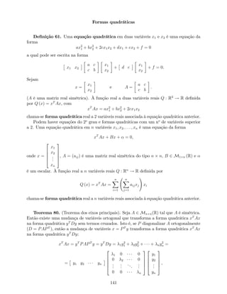Formas quadráticas
De…nição 61. Uma equação quadrática em duas variáveis x1 e x2 é uma equação da
forma
ax2
1 + bx2
2 + 2cx1x2 + dx1 + ex2 + f = 0
a qual pode ser escrita na forma
x1 x2
a c
c b
x1
x2
+ d e
x1
x2
+ f = 0.
Sejam
x =
x1
x2
e A =
a c
c b
:
(A é uma matriz real simétrica). À função real a duas variáveis reais Q : R2
! R de…nida
por Q (x) = xT
Ax, com
xT
Ax = ax2
1 + bx2
2 + 2cx1x2
chama-se forma quadrática real a 2 variáveis reais associada à equação quadrática anterior.
Podem haver equações do 2o
grau e formas quadráticas com um no
de variáveis superior
a 2. Uma equação quadrática em n variáveis x1; x2; : : : ; xn é uma equação da forma
xT
Ax + Bx + = 0,
onde x =
2
6
6
6
4
x1
x2
...
xn
3
7
7
7
5
, A = (aij) é uma matriz real simétrica do tipo n n, B 2 M1 n (R) e
é um escalar. À função real a n variáveis reais Q : Rn
! R de…nida por
Q (x) = xT
Ax =
nX
i=1
nX
j=1
aijxj
!
xi
chama-se forma quadrática real a n variáveis reais associada à equação quadrática anterior.
Teorema 80. (Teorema dos eixos principais). Seja A 2 Mn n(R) tal que A é simétrica.
Então existe uma mudança de variáveis ortogonal que transforma a forma quadrática xT
Ax
na forma quadrática yT
Dy sem termos cruzados. Isto é, se P diagonalizar A ortogonalmente
(D = PAPT
), então a mudança de variáveis x = PT
y transforma a forma quadrática xT
Ax
na forma quadrática yT
Dy:
xT
Ax = yT
PAPT
y = yT
Dy = 1y2
1 + 2y2
2 + + ny2
n =
= y1 y2 yn
2
6
6
6
4
1 0 0
0 2 0
...
...
...
...
0 0 n
3
7
7
7
5
2
6
6
6
4
y1
y2
...
yn
3
7
7
7
5
,
141
 