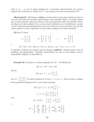 onde 1; 2; : : : ; n são os valores próprios de A associados respectivamente aos vectores
próprios que constituem as colunas de PT
e que formam uma base ortonormada de Rn
.
Observação 61. (i) Chama-se cónica ou secção cónica à curva plana obtida por meio de
um corte efectuado por um plano relativamente a uma superfície cónica. As secções cónicas
que se obtêm quando o plano que efectua o corte não passa pelo vértice da superfície cónica,
são elipses (os valores próprios têm o mesmo sinal) (podendo ter-se circunferências: quando
o corte é efectuado perpendicularmente ao eixo de simetria do cone), parábolas (um dos dois
valores próprios é zero) e hipérboles (os dois valores próprios têm sinais contrários).
(ii) Em R3
tem-se
x =
2
4
x1
x2
x3
3
5 ; A =
2
4
a d e
d b f
e f c
3
5 e B =
2
4
g
h
i
3
5
e
ax2
1 + bx2
2 + cx2
3 + 2dx1x2 + 2ex1x3 + 2fx2x3 + gx1 + hx2 + ix3 + = 0.
À super…cie resultante da equação anterior chama-se quádrica. Existem quatro tipos de
quádricas não degeneradas): elipsóides, hiperbolóides (de uma ou duas folhas), cones e
parabolóides (elípticos ou hiperbólicos).
Exemplo 56. Considere-se a forma quadrática Q : R2
! R de…nida por
Q(x; y) = 3x2
+ 4xy + 3y2
.
Tem-se
Q(x; y) = x y A
x
y
,
com A =
3 2
2 3
. Os valores próprios de A são 1 = 1 e 2 = 5. Tem-se então a seguinte
forma quadrática diagonal (isto é, sem termos cruzados)
Q0
(x0
; y0
) = x0
y0
D
x0
y0 =
= x0
y0 1 0
0 5
x0
y0
com
D = PAPT
,
x0
y0 = P
x
y
,
e
PT
=
2
6
4
p
2
2
p
2
2p
2
2
p
2
2
3
7
5 =
2
4
cos
4
sen
4
sen
4
cos
4
3
5 ,
142
 