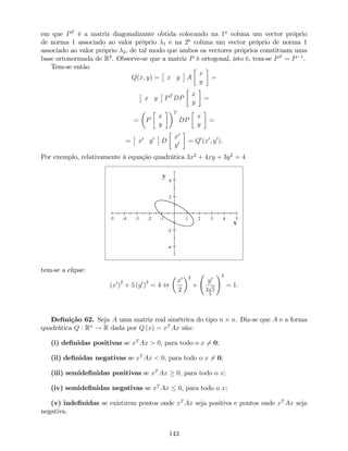 em que PT
é a matriz diagonalizante obtida colocando na 1a
coluna um vector próprio
de norma 1 associado ao valor próprio 1 e na 2a
coluna um vector próprio de norma 1
associado ao valor próprio 2, de tal modo que ambos os vectores próprios constituam uma
base ortonormada de R2
. Observe-se que a matriz P é ortogonal, isto é, tem-se PT
= P 1
.
Tem-se então
Q(x; y) = x y A
x
y
=
x y PT
DP
x
y
=
= P
x
y
T
DP
x
y
=
= x0
y0
D
x0
y0 = Q0
(x0
; y0
).
Por exemplo, relativamente à equação quadrática 3x2
+ 4xy + 3y2
= 4
-5 -4 -3 -2 -1 1 2 3 4 5
-4
-2
2
4
x
y
tem-se a elipse:
(x0
)
2
+ 5 (y0
)
2
= 4 ,
x0
2
2
+
y0
2
p
5
5
!2
= 1:
De…nição 62. Seja A uma matriz real simétrica do tipo n n. Diz-se que A e a forma
quadrática Q : Rn
! R dada por Q (x) = xT
Ax são:
(i) de…nidas positivas se xT
Ax > 0, para todo o x 6= 0;
(ii) de…nidas negativas se xT
Ax < 0, para todo o x 6= 0;
(iii) semide…nidas positivas se xT
Ax 0, para todo o x;
(iv) semide…nidas negativas se xT
Ax 0, para todo o x;
(v) inde…nidas se existirem pontos onde xT
Ax seja positiva e pontos onde xT
Ax seja
negativa.
143
 