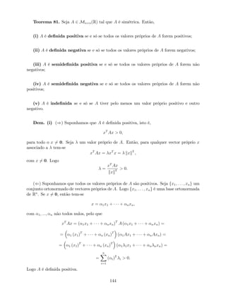 Teorema 81. Seja A 2 Mn n(R) tal que A é simétrica. Então,
(i) A é de…nida positiva se e só se todos os valores próprios de A forem positivos;
(ii) A é de…nida negativa se e só se todos os valores próprios de A forem negativos;
(iii) A é semide…nida positiva se e só se todos os valores próprios de A forem não
negativos;
(iv) A é semide…nida negativa se e só se todos os valores próprios de A forem não
positivos;
(v) A é inde…nida se e só se A tiver pelo menos um valor próprio positivo e outro
negativo.
Dem. (i) ()) Suponhamos que A é de…nida positiva, isto é,
xT
Ax > 0;
para todo o x 6= 0. Seja um valor próprio de A. Então, para qualquer vector próprio x
associado a tem-se
xT
Ax = xT
x = kxk2
,
com x 6= 0. Logo
=
xT
Ax
kxk2 > 0.
(() Suponhamos que todos os valores próprios de A são positivos. Seja fx1; : : : ; xng um
conjunto ortonormado de vectores próprios de A. Logo fx1; : : : ; xng é uma base ortonormada
de Rn
. Se x 6= 0, então tem-se
x = 1x1 + + nxn,
com 1; :::; n não todos nulos, pelo que
xT
Ax = ( 1x1 + + nxn)T
A ( 1x1 + + nxn) =
= 1 (x1)T
+ + n (xn)T
( 1Ax1 + + nAxn) =
= 1 (x1)T
+ + n (xn)T
( 1 1x1 + + n nxn) =
=
nX
i=1
( i)2
i > 0.
Logo A é de…nida positiva.
144
 