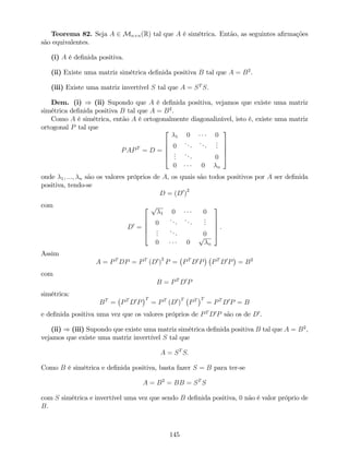 Teorema 82. Seja A 2 Mn n(R) tal que A é simétrica. Então, as seguintes a…rmações
são equivalentes.
(i) A é de…nida positiva.
(ii) Existe uma matriz simétrica de…nida positiva B tal que A = B2
.
(iii) Existe uma matriz invertível S tal que A = ST
S.
Dem. (i) ) (ii) Supondo que A é de…nida positiva, vejamos que existe uma matriz
simétrica de…nida positiva B tal que A = B2
.
Como A é simétrica, então A é ortogonalmente diagonalizável, isto é, existe uma matriz
ortogonal P tal que
PAPT
= D =
2
6
6
6
4
1 0 0
0
...
...
...
...
... 0
0 0 n
3
7
7
7
5
onde 1; :::; n são os valores próprios de A, os quais são todos positivos por A ser de…nida
positiva, tendo-se
D = (D0
)
2
com
D0
=
2
6
6
6
4
p
1 0 0
0
...
...
...
...
... 0
0 0
p
n
3
7
7
7
5
.
Assim
A = PT
DP = PT
(D0
)
2
P = PT
D0
P PT
D0
P = B2
com
B = PT
D0
P
simétrica:
BT
= PT
D0
P
T
= PT
(D0
)
T
PT T
= PT
D0
P = B
e de…nida positiva uma vez que os valores próprios de PT
D0
P são os de D0
.
(ii) ) (iii) Supondo que existe uma matriz simétrica de…nida positiva B tal que A = B2
,
vejamos que existe uma matriz invertível S tal que
A = ST
S:
Como B é simétrica e de…nida positiva, basta fazer S = B para ter-se
A = B2
= BB = ST
S
com S simétrica e invertível uma vez que sendo B de…nida positiva, 0 não é valor próprio de
B.
145
 