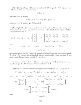(iii) ) (i) Supondo que existe uma matriz invertível S tal que A = ST
S, vejamos que A
é de…nida positiva, isto é, vejamos que
xT
Ax > 0;
para todo o x 6= 0. Tem-se
xT
Ax = xT
ST
Sx = (Sx)T
Sx = kSxk2
> 0
para todo o x 6= 0, uma vez que S é invertível.
Observação 62. (i) Relativamente à matriz da métrica G que de…ne um produto
interno, sendo B = fw1; :::; wng uma base ordenada e ortonormada de um espaço euclidiano
V de dimensão n tem-se
hu; vi = 1 2 : : : n G
2
6
6
6
4
1
2
...
n
3
7
7
7
5
, G =
2
6
6
6
4
hw1; w1i hw1; w2i : : : hw1; wni
hw2; w1i hw2; w2i : : : hw2; wni
...
...
...
hwn; w1i hwn; w2i : : : hwn; wni
3
7
7
7
5
com
u = 1w1 + 2w2 + ::: + nwn v = 1w1 + 2w2 + ::: + nwn
e
G = ST
S = I
onde a matriz invertível S é a matriz de mundança da base B para uma outra base ordenada
B0
: SB!B0 . No caso da base ordenada B não ser ortonormada, a base ordenada B0
será
ortonormada. Em particular, a matriz G é invertível.
(ii) Sendo A matriz simétrica e de…nida positiva (ou semide…nida positiva), às matrizes
reais B tais que A = B2
chamam-se "raízes quadradas" de A:
(iii) Sendo V o volume do hiperparalelepípedo determinado por fw1; :::; wng, tem-se
V 2
= det w1 wn
2
= det w1 wn det w1 wn =
= det w1 wn
T
det w1 wn = det w1 wn
T
w1 wn =
= det
0
@
2
4
(w1)T
(wn)T
3
5 w1 wn
1
A = det
0
B
@
2
6
4
(w1)T
w1 (w1)T
wn
...
(wn)T
w1 (wn)T
wn
3
7
5
1
C
A =
= det
0
B
@
2
6
4
hw1; w1i hw1; wni
...
hwn; w1i hwn; wni
3
7
5
1
C
A = det G.
Logo
V 2
= det G.
146
 
