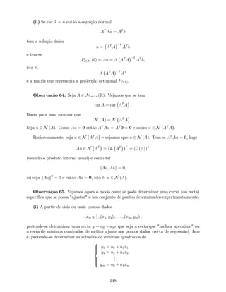(ii) Se car A = n então a equação normal
AT
Au = AT
b
tem a solução única
u = AT
A
1
AT
b
e tem-se
PC(A) (b) = Au = A AT
A
1
AT
b,
isto é,
A AT
A
1
AT
é a matriz que representa a projecção ortogonal PC(A).
Observação 64. Seja A 2 Mm n(R). Vejamos que se tem
car A = car AT
A :
Basta para isso, mostrar que
N (A) = N AT
A :
Seja u 2 N (A). Como Au = 0 então AT
Au = AT
0 = 0 e assim u 2 N AT
A .
Reciprocamente, seja u 2 N AT
A e vejamos que u 2 N (A). Tem-se AT
Au = 0, logo
Au 2 N AT
= L AT ?
= (C (A))?
(usando o produto interno usual) e como tal
hAu; Aui = 0,
ou seja kAuk2
= 0 e então Au = 0, isto é, u 2 N (A).
Observação 65. Vejamos agora o modo como se pode determinar uma curva (ou recta)
especí…ca que se possa "ajustar" a um conjunto de pontos determinados experimentalmente.
(i) A partir de dois ou mais pontos dados
(x1; y1) ; (x2; y2) ; : : : ; (xm; ym) ;
pretende-se determinar uma recta y = a0 + a1x que seja a recta que "melhor aproxime" ou
a recta de mínimos quadrados de melhor ajuste aos pontos dados (recta de regressão). Isto
é, pretende-se determinar as soluções de mínimos quadrados de
8
>>><
>>>:
y1 = a0 + a1x1
y2 = a0 + a1x2
...
ym = a0 + a1xm
148
 