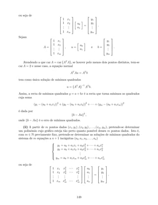 ou seja de 2
6
6
6
4
1 x1
1 x2
...
...
1 xm
3
7
7
7
5
a0
a1
=
2
6
6
6
4
y1
y2
...
ym
3
7
7
7
5
.
Sejam
A =
2
6
6
6
4
1 x1
1 x2
...
...
1 xm
3
7
7
7
5
; u =
a0
a1
e b =
2
6
6
6
4
y1
y2
...
ym
3
7
7
7
5
:
Atendendo a que car A = car AT
A , se houver pelo menos dois pontos distintos, tem-se
car A = 2 e nesse caso, a equação normal
AT
Au = AT
b
tem como única solução de mínimos quadrados
u = AT
A
1
AT
b:
Assim, a recta de mínimos quadrados y = a + bx é a recta que torna mínimos os quadrados
cuja soma
(y1 (a0 + a1x1))2
+ (y2 (a0 + a1x2))2
+ + (ym (a0 + a1xm))2
é dada por
kb Auk2
,
onde kb Auk é o erro de mínimos quadrados.
(ii) A partir de m pontos dados (x1; y1) ; (x2; y2) ; : : : ; (xm; ym), pretende-se determinar
um polinómio cujo grá…co esteja tão perto quanto possível desses m pontos dados. Isto é,
com m 2 N previamente …xo, pretende-se determinar as soluções de mínimos quadrados do
sistema de m equações a n + 1 incógnitas (a0; a1; a2; : : : ; an)
8
>>><
>>>:
y1 = a0 + a1x1 + a2x2
1 + + anxn
1
y2 = a0 + a1x2 + a2x2
2 + + anxn
2
...
ym = a0 + a1xm + a2x2
m + + anxn
m
ou seja de 2
6
6
6
4
1 x1 x2
1 xn
1
1 x2 x2
2 xn
2
...
...
...
...
1 xm x2
m xn
m
3
7
7
7
5
2
6
6
6
4
a0
a1
...
an
3
7
7
7
5
=
2
6
6
6
4
y1
y2
...
ym
3
7
7
7
5
.
149
 