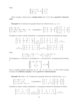 Logo, 8
<
:
x + z = 3
2y + z = 3
3
2
z = 3
2
,
8
<
:
x = 2
y = 1
z = 1.
Neste exemplo o sistema tem a solução única f(2; 1; 1)g e diz-se possível e determi-
nado.
Exemplo 11. O sistema de equações lineares de variáveis reais x; y; z e w
8
<
:
3z 9w = 6
5x + 15y 10z + 40w = 45
x + 3y z + 5w = 7
é equivalente a
2
4
0 0 3 9
5 15 10 40
1 3 1 5
3
5
2
6
6
4
x
y
z
w
3
7
7
5 =
2
4
6
45
7
3
5 .
Considere-se então a matriz aumentada e o consequente método de eliminação de Gauss:
2
4
0 0 3 9 j 6
5 15 10 40 j 45
1 3 1 5 j 7
3
5 !
L1$L3
1
5
L2!L2
2
4
1 3 1 5 j 7
1 3 2 8 j 9
0 0 3 9 j 6
3
5 !
L1+L2!L2
!
L1+L2!L2
2
4
1 3 1 5 j 7
0 0 1 3 j 2
0 0 3 9 j 6
3
5 !
3L2+L3!L3
2
4
1 3 1 5 j 7
0 0 1 3 j 2
0 0 0 0 j 0
3
5 .
Logo,
x + 3y z + 5w = 7
z + 3w = 2
,
x = 3y 2w 5
z = 3w + 2.
As incógnitas y e w são livres e as incógnitas x e z são não livres. A solução geral do sistema
é: 8
>><
>>:
2
6
6
4
3s 2t 5
s
3t + 2
t
3
7
7
5 : s; t 2 R
9
>>=
>>;
isto é, o conjunto solução é dado por: f( 3s 2t 5; s; 3t + 2; t) : s; t 2 Rg. Neste exemplo
o sistema tem in…nitas soluções e diz-se possível e indeterminado.
Exemplo 12. Seja a 2 R. O sistema de equações lineares de variáveis reais x; y e z
8
<
:
x + 2y + z = 3
x + y z = 2
x + y + (a2
5) z = a
é equivalente a
2
4
1 2 1
1 1 1
1 1 a2
5
3
5
2
4
x
y
z
3
5 =
2
4
3
2
a
3
5 .
Considere-se então a matriz aumentada e o consequente método de eliminação de Gauss:
2
4
1 2 1 j 3
1 1 1 j 2
1 1 a2
5 j a
3
5 !
L1+L2!L2
L1+L3!L3
2
4
1 2 1 j 3
0 1 2 j 1
0 1 a2
6 j a 3
3
5 !
L2+L3!L3
15
 