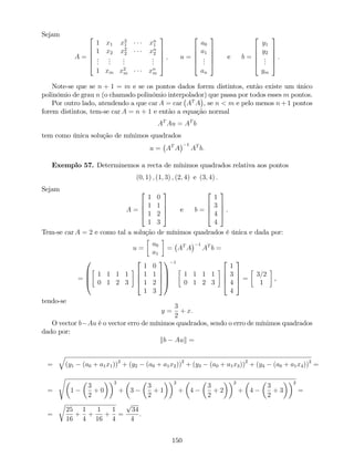 Sejam
A =
2
6
6
6
4
1 x1 x2
1 xn
1
1 x2 x2
2 xn
2
...
...
...
...
1 xm x2
m xn
m
3
7
7
7
5
; u =
2
6
6
6
4
a0
a1
...
an
3
7
7
7
5
e b =
2
6
6
6
4
y1
y2
...
ym
3
7
7
7
5
:
Note-se que se n + 1 = m e se os pontos dados forem distintos, então existe um único
polinómio de grau n (o chamado polinómio interpolador) que passa por todos esses m pontos.
Por outro lado, atendendo a que car A = car AT
A , se n < m e pelo menos n +1 pontos
forem distintos, tem-se car A = n + 1 e então a equação normal
AT
Au = AT
b
tem como única solução de mínimos quadrados
u = AT
A
1
AT
b:
Exemplo 57. Determinemos a recta de mínimos quadrados relativa aos pontos
(0; 1) ; (1; 3) ; (2; 4) e (3; 4) :
Sejam
A =
2
6
6
4
1 0
1 1
1 2
1 3
3
7
7
5 e b =
2
6
6
4
1
3
4
4
3
7
7
5 .
Tem-se car A = 2 e como tal a solução de mínimos quadrados é única e dada por:
u =
a0
a1
= AT
A
1
AT
b =
=
0
B
B
@
1 1 1 1
0 1 2 3
2
6
6
4
1 0
1 1
1 2
1 3
3
7
7
5
1
C
C
A
1
1 1 1 1
0 1 2 3
2
6
6
4
1
3
4
4
3
7
7
5 =
3=2
1
,
tendo-se
y =
3
2
+ x:
O vector b Au é o vector erro de mínimos quadrados, sendo o erro de mínimos quadrados
dado por:
kb Auk =
=
q
(y1 (a0 + a1x1))2
+ (y2 (a0 + a1x2))2
+ (y3 (a0 + a1x3))2
+ (y4 (a0 + a1x4))2
=
=
s
1
3
2
+ 0
2
+ 3
3
2
+ 1
2
+ 4
3
2
+ 2
2
+ 4
3
2
+ 3
2
=
=
r
25
16
+
1
4
+
1
16
+
1
4
=
p
34
4
.
150
 