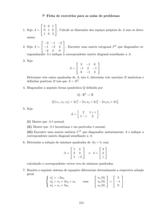 7a
Ficha de exercícios para as aulas de problemas
1. Seja A =
2
4
2 0 1
0 1 0
1 0 2
3
5. Calcule as dimensões dos espaços próprios de A sem os deter-
minar.
2. Seja A =
2
4
3 1 2
1 3 2
2 2 0
3
5. Encontre uma matriz ortogonal PT
que diagonalize or-
togonalmente A e indique a correspondente matriz diagonal semelhante a A.
3. Seja
A =
2
4
3 1 0
1 2 1
0 1 3
3
5 :
Determine três raízes quadradas de A, isto é, determine três matrizes B simétricas e
de…nidas positivas B tais que A = B2
.
4. Diagonalize a seguinte forma quadrática Q de…nida por
Q : R3
! R
Q (x1; x2; x3) = 3x2
1 2x1x2 + 2x2
2 2x2x3 + 3x2
3.
5. Seja
A =
2 1 + i
1 i 3
:
(i) Mostre que A é normal.
(ii) Mostre que A é hermitiana e em particular é normal.
(iii) Encontre uma matriz unitária UH
que diagonalize unitariamente A e indique a
correspondente matriz diagonal semelhante a A.
6. Determine a solução de mínimos quadrados de Au = b, com
A =
2
4
1 2
2 4
1 2
3
5 e b =
2
4
3
2
1
3
5
calculando o correspondente vector erro de mínimos quadrados.
7. Resolva o seguinte sistema de equações diferenciais determinando a respectiva solução
geral. 8
<
:
u0
1 = 2u3
u0
2 = u1 + 2u2 + u3
u0
3 = u1 + 3u3
com
2
4
u1 (0)
u2 (0)
u3 (0)
3
5 =
2
4
2
1
0
3
5 .
151
 