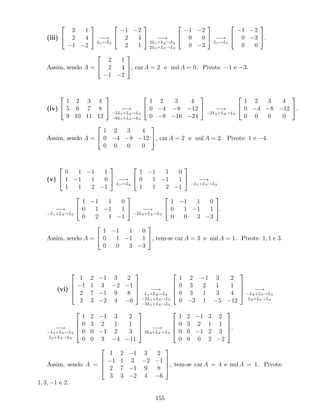(iii)
2
4
2 1
2 4
1 2
3
5 !
L1$L3
2
4
1 2
2 4
2 1
3
5 !
2L1+L2!L2
2L1+L3!L3
2
4
1 2
0 0
0 3
3
5 !
L1$L3
2
4
1 2
0 3
0 0
3
5.
Assim, sendo A =
2
4
2 1
2 4
1 2
3
5, car A = 2 e nul A = 0. Pivots: 1 e 3.
(iv)
2
4
1 2 3 4
5 6 7 8
9 10 11 12
3
5 !
5L1+L2!L2
9L1+L3!L3
2
4
1 2 3 4
0 4 8 12
0 8 16 24
3
5 !
2L2+L3!L3
2
4
1 2 3 4
0 4 8 12
0 0 0 0
3
5.
Assim, sendo A =
2
4
1 2 3 4
0 4 8 12
0 0 0 0
3
5, car A = 2 e nul A = 2. Pivots: 1 e 4.
(v)
2
4
0 1 1 1
1 1 1 0
1 1 2 1
3
5 !
L1$L2
2
4
1 1 1 0
0 1 1 1
1 1 2 1
3
5 !
L1+L3!L3
!
L1+L3!L3
2
4
1 1 1 0
0 1 1 1
0 2 1 1
3
5 !
2L2+L3!L3
2
4
1 1 1 0
0 1 1 1
0 0 3 3
3
5.
Assim, sendo A =
2
4
1 1 1 0
0 1 1 1
0 0 3 3
3
5, tem-se car A = 3 e nul A = 1. Pivots: 1; 1 e 3.
(vi)
2
6
6
4
1 2 1 3 2
1 1 3 2 1
2 7 1 9 8
3 3 2 4 6
3
7
7
5 !
L1+L2!L2
2L1+L3!L3
3L1+L4!L4
2
6
6
4
1 2 1 3 2
0 3 2 1 1
0 3 1 3 4
0 3 1 5 12
3
7
7
5 !
L2+L3!L3
L2+L4!L4
!
L2+L3!L3
L2+L4!L4
2
6
6
4
1 2 1 3 2
0 3 2 1 1
0 0 1 2 3
0 0 3 4 11
3
7
7
5 !
3L3+L4!L4
2
6
6
4
1 2 1 3 2
0 3 2 1 1
0 0 1 2 3
0 0 0 2 2
3
7
7
5.
Assim, sendo A =
2
6
6
4
1 2 1 3 2
1 1 3 2 1
2 7 1 9 8
3 3 2 4 6
3
7
7
5, tem-se car A = 4 e nul A = 1. Pivots:
1; 3; 1 e 2.
155
 