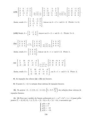 (vii)
2
6
6
4
1 3 1 2
0 11 5 3
2 5 3 1
4 1 1 5
3
7
7
5 !
2L1+L3!L3
4L1+L4!L4
2
6
6
4
1 3 1 2
0 11 5 3
0 11 5 3
0 11 5 3
3
7
7
5 !
L2+L3!L3
L2+L4!L4
2
6
6
4
1 3 1 2
0 11 5 3
0 0 0 0
0 0 0 0
3
7
7
5.
Assim, sendo A =
2
6
6
4
1 3 1 2
0 11 5 3
2 5 3 1
4 1 1 5
3
7
7
5, tem-se car A = 2 e nul A = 2. Pivots: 1 e 11.
(viii) Sendo A =
5 1 2
0 2 0
, tem-se car A = 2 e nul A = 1. Pivots: 5 e 2.
(ix)
2
4
3 6 9
2 4 6
1 2 3
3
5 !
L1$L3
2
4
1 2 3
2 4 6
3 6 9
3
5 !
2L1+L2!L2
3L1+L3!L3
2
4
1 2 3
0 0 0
0 0 0
3
5.
Assim, sendo A =
2
4
3 6 9
2 4 6
1 2 3
3
5, tem-se car A = 1 e nul A = 2. Pivot: 1.
(x)
2
4
2 10 6 8 4
1 5 3 4 2
2 10 6 8 4
3
5 !1
2
L1+L2!L2
L1+L3!L3
2
4
2 10 6 8 4
0 0 0 0 0
0 0 0 0 0
3
5.
Assim, sendo A =
2
4
2 10 6 8 4
1 5 3 4 2
2 10 6 8 4
3
5, car A = 1 e nul A = 4. Pivot: 2.
8. As equações das alíneas (a) e (b) são lineares.
9. O ponto (1; 1) é a solução desse sistema de equações lineares.
10. Os pontos: (1; 1; 1; 0) ; (1; 1; 1; 2) ; 3; 9; 7;
3
p
2
são soluções desse sistema de
equações lineares.
11. (i) Para que o grá…co da função polinomial p(x) = ax3
+ bx2
+ cx + d passe pelos
pontos P1 = (0; 10); P2 = (1; 7); P3 = (3; 11) e P4 = (4; 14), é necessário que
8
>><
>>:
p(0) = 10
p(1) = 7
p(3) = 11
p(4) = 14.
156
 