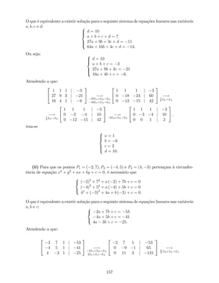 O que é equivalente a existir solução para o seguinte sistema de equações lineares nas variáveis
a; b; c e d: 8
>><
>>:
d = 10
a + b + c + d = 7
27a + 9b + 3c + d = 11
64a + 16b + 4c + d = 14.
Ou seja: 8
>><
>>:
d = 10
a + b + c = 3
27a + 9b + 3c = 21
16a + 4b + c = 6.
Atendendo a que:
2
4
1 1 1 j 3
27 9 3 j 21
16 4 1 j 6
3
5 !
27L1+L2!L2
16L1+L3!L3
2
4
1 1 1 j 3
0 18 24 j 60
0 12 15 j 42
3
5 !1
6
L2!L2
!1
6
L2!L2
2
4
1 1 1 j 3
0 3 4 j 10
0 12 15 j 42
3
5 !
4L2+L3!L3
2
4
1 1 1 j 3
0 3 4 j 10
0 0 1 j 2
3
5 ;
tem-se
8
>><
>>:
a = 1
b = 6
c = 2
d = 10.
(ii) Para que os pontos P1 = ( 2; 7); P2 = ( 4; 5) e P3 = (4; 3) pertençam à circunfer-
ência de equação x2
+ y2
+ ax + by + c = 0; é necessário que
8
<
:
( 2)2
+ 72
+ a ( 2) + 7b + c = 0
( 4)2
+ 52
+ a ( 4) + 5b + c = 0
42
+ ( 3)2
+ 4a + b ( 3) + c = 0.
O que é equivalente a existir solução para o seguinte sistema de equações lineares nas variáveis
a; b e c: 8
<
:
2a + 7b + c = 53
4a + 5b + c = 41
4a 3b + c = 25.
Atendendo a que:
2
4
2 7 1 j 53
4 5 1 j 41
4 3 1 j 25
3
5 !
2L1+L2!L2
2L1+L3!L3
2
4
2 7 1 j 53
0 9 1 j 65
0 11 3 j 131
3
5 !11
9
L2+L3!L3
157
 