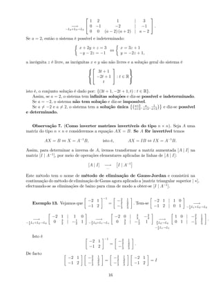 !
L2+L3!L3
2
4
1 2 1 j 3
0 1 2 j 1
0 0 (a 2) (a + 2) j a 2
3
5 .
Se a = 2, então o sistema é possível e indeterminado:
x + 2y + z = 3
y 2z = 1
,
x = 3z + 1
y = 2z + 1,
a incógnita z é livre, as incógnitas x e y são não livres e a solução geral do sistema é
8
<
:
2
4
3t + 1
2t + 1
t
3
5 : t 2 R
9
=
;
isto é, o conjunto solução é dado por: f(3t + 1; 2t + 1; t) : t 2 Rg.
Assim, se a = 2, o sistema tem in…nitas soluções e diz-se possível e indeterminado.
Se a = 2, o sistema não tem solução e diz-se impossível.
Se a 6= 2 e a 6= 2, o sistema tem a solução única a+5
a+2
; a
a+2
; 1
a+2
e diz-se possível
e determinado.
Observação 7. (Como inverter matrizes invertíveis do tipo n n). Seja A uma
matriz do tipo n n e consideremos a equação AX = B. Se A fôr invertível temos
AX = B , X = A 1
B, isto é, AX = IB , IX = A 1
B.
Assim, para determinar a inversa de A, iremos transformar a matriz aumentada [A j I] na
matriz [I j A 1
], por meio de operações elementares aplicadas às linhas de [A j I]:
[A j I] !
:::
I j A 1
Este método tem o nome de método de eliminação de Gauss-Jordan e consistirá na
continuação do método de eliminação de Gauss agora aplicado a [matriz triangular superior j ],
efectuando-se as eliminações de baixo para cima de modo a obter-se [I j A 1
].
Exemplo 13. Vejamos que
2 1
1 2
1
=
2
3
1
3
1
3
2
3
: Tem-se
2 1 j 1 0
1 2 j 0 1
!1
2
L1+L2!L2
!1
2
L1+L2!L2
2 1 j 1 0
0 3
2
j 1
2
1
!2
3
L2+L1!L1
2 0 j 4
3
2
3
0 3
2
j 1
2
1
!2
3
L2!L2
1
2
L1!L1
1 0 j 2
3
1
3
0 1 j 1
3
2
3
.
Isto é
2 1
1 2
1
=
2
3
1
3
1
3
2
3
.
De facto
2 1
1 2
2
3
1
3
1
3
2
3
=
2
3
1
3
1
3
2
3
2 1
1 2
= I
16
 
