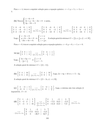Para s = 4, tem-se a seguinte solução para a equação química: x = 1; y = 5; z = 3; w =
4:
(b) Tem-se
8
<
:
x 6z = 0
2x + y 6z 2w = 0
2y 12z = 0
e assim,
2
4
1 0 6 0 j 0
2 1 6 2 j 0
0 2 12 0 j 0
3
5 !
2L1+L2!L2
2
4
1 0 6 0 j 0
0 1 6 2 j 0
0 2 12 0 j 0
3
5 !
2L2+L3!L3
2
4
1 0 6 0 j 0
0 1 6 2 j 0
0 0 24 4 j 0
3
5 :
Logo,
8
<
:
x 6z = 0
y + 6z 2w = 0
24z + 4w = 0.
,
8
<
:
x = w
y = w
z = 1
6
w.
A solução geral do sistema é S = s; s; 1
6
s; s : s 2 R .
Para s = 6, tem-se a seguinte solução para a equação química: x = 6; y = 6; z = 1; w = 6:
14 (a)
2 3 j 1
5 7 j 3
!5
2
L1+L2!L2
2 3 j 1
0 1
2
j 1
2
.
Logo,
2x + 3y = 1
1
2
y = 1
2
,
x = 2
y = 1.
A solução geral do sistema é S = f(2; 1)g.
(b)
2 4 j 10
3 6 j 15
!3
2
L1+L2!L2
2 4 j 10
0 0 j 0
. Logo, 2x + 4y = 10 , x = 5 2y.
A solução geral do sistema é S = f(5 2s; s) : s 2 Rg.
(c)
4 2 j 5
6 3 j 1
!3
2
L1+L2!L2
4 2 j 5
0 0 j 17
2
. Logo, o sistema não tem solução (é
impossível). S = ?.
(d)
2
4
2 1 3 j 5
3 2 2 j 5
5 3 1 j 16
3
5 !3
2
L1+L2!L2
5
2
L1+L3!L3
2
4
2 1 3 j 5
0 7=2 13=2 j 5=2
0 11=2 13=2 j 7=2
3
5 !11
7
L2+L3!L3
!11
7
L2+L3!L3
2
4
2 1 3 j 5
0 7=2 13=2 j 5=2
0 0 26=7 j 52=7
3
5.
161
 