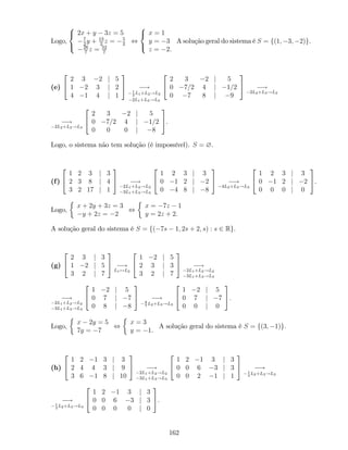 Logo,
8
<
:
2x + y 3z = 5
7
2
y + 13
2
z = 5
2
26
7
z = 52
7
,
8
<
:
x = 1
y = 3
z = 2.
A solução geral do sistema é S = f(1; 3; 2)g.
(e)
2
4
2 3 2 j 5
1 2 3 j 2
4 1 4 j 1
3
5 !1
2
L1+L2!L2
2L1+L3!L3
2
4
2 3 2 j 5
0 7=2 4 j 1=2
0 7 8 j 9
3
5 !
2L2+L3!L3
!
2L2+L3!L3
2
4
2 3 2 j 5
0 7=2 4 j 1=2
0 0 0 j 8
3
5.
Logo, o sistema não tem solução (é impossível). S = ?.
(f)
2
4
1 2 3 j 3
2 3 8 j 4
3 2 17 j 1
3
5 !
2L1+L2!L2
3L1+L3!L3
2
4
1 2 3 j 3
0 1 2 j 2
0 4 8 j 8
3
5 !
4L2+L3!L3
2
4
1 2 3 j 3
0 1 2 j 2
0 0 0 j 0
3
5.
Logo,
x + 2y + 3z = 3
y + 2z = 2
,
x = 7z 1
y = 2z + 2.
A solução geral do sistema é S = f( 7s 1; 2s + 2; s) : s 2 Rg.
(g)
2
4
2 3 j 3
1 2 j 5
3 2 j 7
3
5 !
L1$L2
2
4
1 2 j 5
2 3 j 3
3 2 j 7
3
5 !
2L1+L2!L2
3L1+L3!L3
!
2L1+L2!L2
3L1+L3!L3
2
4
1 2 j 5
0 7 j 7
0 8 j 8
3
5 !8
7
L2+L3!L3
2
4
1 2 j 5
0 7 j 7
0 0 j 0
3
5.
Logo,
x 2y = 5
7y = 7
,
x = 3
y = 1.
A solução geral do sistema é S = f(3; 1)g.
(h)
2
4
1 2 1 3 j 3
2 4 4 3 j 9
3 6 1 8 j 10
3
5 !
2L1+L2!L2
3L1+L3!L3
2
4
1 2 1 3 j 3
0 0 6 3 j 3
0 0 2 1 j 1
3
5 !1
3
L2+L3!L3
!1
3
L2+L3!L3
2
4
1 2 1 3 j 3
0 0 6 3 j 3
0 0 0 0 j 0
3
5.
162
 