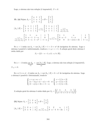 Logo, o sistema não tem solução (é impossível). S = ?.
15. (a) Sejam A =
2
4
1 1
1 1
1 1
3
5 e B =
2
4
1
1
1
3
5.
[A j B] =
2
4
1 1 j 1
1 1 j 1
1 1 j 1
3
5 !
L1$L3
2
4
1 1 j 1
1 1 j 1
1 1 j 1
3
5 !
L1+L2!L2
L1+L3!L3
!
L1+L2!L2
L1+L3!L3
2
4
1 1 j 1
0 1 1 j 0
0 1 1 2
j 1
3
5 !
L2+L3!L3
2
4
1 1 j 1
0 1 1 j 0
0 0 (1 ) ( + 2) j 1
3
5.
Se = 1 então car A = car [A j B] = 1 < 3 = no
de incógnitas do sistema. Logo o
sistema é possível e indeterminado, tendo-se x + y + z = 1. A solução geral deste sistema é
então dada por
S1 = f(1 s t; s; t) : s; t 2 Rg :
Se = 2 então car A
| {z }
=2
< car [A j B]
| {z }
=3
. Logo, o sistema não tem solução (é impossível).
S 2 = ?.
Se 6= 1 e 6= 2 então car A = car [A j B] = 3 = no
de incógnitas do sistema. Logo
o sistema é possível e determinado, tendo-se
8
<
:
x + y + z = 1
( 1) y + (1 ) z = 0
(1 ) ( + 2) z = 1
,
8
<
:
x = 1= ( + 2)
y = 1= ( + 2)
z = 1= ( + 2) .
A solução geral do sistema é então dada por S =
1
+ 2
;
1
+ 2
;
1
+ 2
.
(b) Sejam A =
1 2
2 8
e B =
1
3
.
[A j B] =
1 2 j 1
2 8 j 3
!
2L1+L2!L2
1 2 j 1
0 4 8 2 j 1
.
164
 