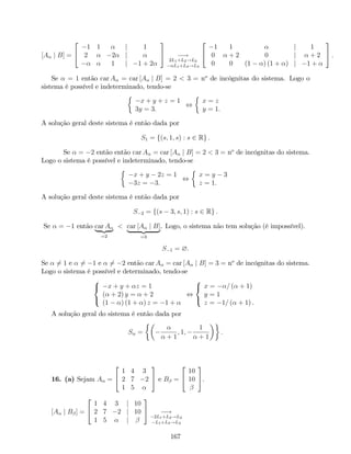 [A j B] =
2
4
1 1 j 1
2 2 j
1 j 1 + 2
3
5 !
2L1+L2!L2
L1+L3!L3
2
4
1 1 j 1
0 + 2 0 j + 2
0 0 (1 ) (1 + ) j 1 +
3
5 :
Se = 1 então car A = car [A j B] = 2 < 3 = no
de incógnitas do sistema. Logo o
sistema é possível e indeterminado, tendo-se
x + y + z = 1
3y = 3:
,
x = z
y = 1:
A solução geral deste sistema é então dada por
S1 = f(s; 1; s) : s 2 Rg :
Se = 2 então então car A = car [A j B] = 2 < 3 = no
de incógnitas do sistema.
Logo o sistema é possível e indeterminado, tendo-se
x + y 2z = 1
3z = 3:
,
x = y 3
z = 1:
A solução geral deste sistema é então dada por
S 2 = f(s 3; s; 1) : s 2 Rg :
Se = 1 então car A
| {z }
=2
< car [A j B]
| {z }
=3
. Logo, o sistema não tem solução (é impossível).
S 1 = ?:
Se 6= 1 e 6= 1 e 6= 2 então car A = car [A j B] = 3 = no
de incógnitas do sistema.
Logo o sistema é possível e determinado, tendo-se
8
<
:
x + y + z = 1
( + 2) y = + 2
(1 ) (1 + ) z = 1 +
,
8
<
:
x = = ( + 1)
y = 1
z = 1= ( + 1) .
A solução geral do sistema é então dada por
S =
+ 1
; 1;
1
+ 1
:
16. (a) Sejam A =
2
4
1 4 3
2 7 2
1 5
3
5 e B =
2
4
10
10
3
5.
[A j B ] =
2
4
1 4 3 j 10
2 7 2 j 10
1 5 j
3
5 !
2L1+L2!L2
L1+L3!L3
167
 
