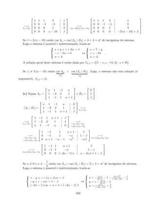 !
L1$L2
2
6
6
4
1 1 1 3 j 1
0 0 1 5 j 0
0 0 0 1 j 3
0 0 0 10 j
3
7
7
5 !
( 10)L3+L4!L4
2
6
6
4
1 1 1 3 j 1
0 0 1 5 j 0
0 0 0 1 j 3
0 0 0 0 j 3 ( 10) +
3
7
7
5.
Se = 3 ( 10) então car A = car [A j B ] = 3 < 4 = no
de incógnitas do sistema.
Logo o sistema é possível e indeterminado, tendo-se
8
<
:
x + y + z + 3w = 1
z 5w = 0
w = 3
,
8
<
:
x = 7 y
z = 15
w = 3.
:
A solução geral deste sistema é então dada por S ; = f(7 s; s; 15; 3) : s 2 Rg.
Se 6= 3 ( 10) então car A
| {z }
=3
< car [A j B ]
| {z }
=4
. Logo, o sistema não tem solução (é
impossível). S ; = ?.
(c) Sejam A =
2
4
1 1
1 2 2 1
1 1 1 + 1
3
5 e B =
2
4
0
1
3
5 :
[A j B ] =
2
4
1 1 j 0
1 2 2 1 j 1
1 1 1 + 1 j
3
5 !
L1$L3
!
L1$L3
2
4
1 1 1 + 1 j
1 2 2 1 j 1
1 1 j 0
3
5 !
L1+L2!L2
L1+L3!L3
!
L1+L2!L2
L1+L3!L3
2
4
1 1 1 + 1 j
0 1 1 j 1
0 + 1 1 2
j
3
5 !
( +1)L2+L3!L3
!
( +1)L2+L3!L3
2
4
1 1 1 + 1 j
0 1 1 j 1
0 0 0 ( 2 1) j 2 + 1
3
5.
Se 6= 0 e 6=
1
2
então car A = car [A j B ] = 3 < 4 = no
de incógnitas do sistema.
Logo o sistema é possível e indeterminado, tendo-se
8
<
:
x y + z + ( + 1) w =
y + z w = 1
( 2 1) w = + 1 + ( 2 1)
,
8
><
>:
x = +1
2 +1
1 ( +1)2
( 2 1)
y = z +1
2 +1
1
w = +1
( 2 1)
+ .
169
 