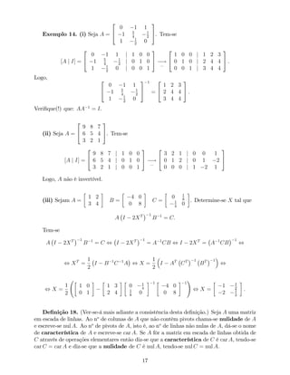 Exemplo 14. (i) Seja A =
2
4
0 1 1
1 5
4
1
2
1 1
2
0
3
5. Tem-se
[A j I] =
2
4
0 1 1 j 1 0 0
1 5
4
1
2
j 0 1 0
1 1
2
0 j 0 0 1
3
5 !
:::
2
4
1 0 0 j 1 2 3
0 1 0 j 2 4 4
0 0 1 j 3 4 4
3
5 .
Logo, 2
4
0 1 1
1 5
4
1
2
1 1
2
0
3
5
1
=
2
4
1 2 3
2 4 4
3 4 4
3
5 :
Veri…que(!) que: AA 1
= I.
(ii) Seja A =
2
4
9 8 7
6 5 4
3 2 1
3
5. Tem-se
[A j I] =
2
4
9 8 7 j 1 0 0
6 5 4 j 0 1 0
3 2 1 j 0 0 1
3
5 !
:::
2
4
3 2 1 j 0 0 1
0 1 2 j 0 1 2
0 0 0 j 1 2 1
3
5
Logo, A não é invertível.
(iii) Sejam A =
1 2
3 4
B =
4 0
0 8
C =
0 1
8
1
4
0
. Determine-se X tal que
A I 2XT 1
B 1
= C:
Tem-se
A I 2XT 1
B 1
= C , I 2XT 1
= A 1
CB , I 2XT
= A 1
CB
1
,
, XT
=
1
2
I B 1
C 1
A , X =
1
2
I AT
CT 1
BT 1
,
, X =
1
2
1 0
0 1
1 3
2 4
0 1
4
1
8
0
1
4 0
0 8
1
!
, X =
1 1
2
2 1
2
:
De…nição 18. (Ver-se-á mais adiante a consistência desta de…nição.) Seja A uma matriz
em escada de linhas. Ao no
de colunas de A que não contêm pivots chama-se nulidade de A
e escreve-se nul A. Ao no
de pivots de A, isto é, ao no
de linhas não nulas de A, dá-se o nome
de característica de A e escreve-se car A. Se A fôr a matriz em escada de linhas obtida de
C através de operações elementares então diz-se que a característica de C é car A, tendo-se
car C = car A e diz-se que a nulidade de C é nul A, tendo-se nul C = nul A.
17
 