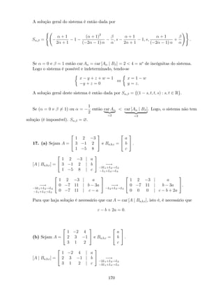 A solução geral do sistema é então dada por
S ; =
(
+ 1
2 + 1
1
( + 1)2
( 2 1)
; s
+ 1
2 + 1
1; s;
+ 1
( 2 1)
+
!)
:
Se = 0 e = 1 então car A = car [A j B ] = 2 < 4 = no
de incógnitas do sistema.
Logo o sistema é possível e indeterminado, tendo-se
x y + z + w = 1
y + z = 0
,
x = 1 w
y = z.
A solução geral deste sistema é então dada por S ; = f(1 s; t; t; s) : s; t 2 Rg.
Se ( = 0 e 6= 1) ou =
1
2
então car A
| {z }
=2
< car [A j B ]
| {z }
=3
. Logo, o sistema não tem
solução (é impossível). S ; = ?.
17. (a) Sejam A =
2
4
1 2 3
3 1 2
1 5 8
3
5 e Ba;b;c =
2
4
a
b
c
3
5 :
[A j Ba;b;c] =
2
4
1 2 3 j a
3 1 2 j b
1 5 8 j c
3
5 !
3L1+L2!L2
L1+L3!L3
!
3L1+L2!L2
L1+L3!L3
2
4
1 2 3 j a
0 7 11 j b 3a
0 7 11 j c a
3
5 !
L2+L3!L3
2
4
1 2 3 j a
0 7 11 j b 3a
0 0 0 j c b + 2a
3
5.
Para que haja solução é necessário que car A = car [A j Ba;b;c], isto é, é necessário que
c b + 2a = 0:
(b) Sejam A =
2
4
1 2 4
2 3 1
3 1 2
3
5 e Ba;b;c =
2
4
a
b
c
3
5 :
[A j Ba;b;c] =
2
4
1 2 4 j a
2 3 1 j b
3 1 2 j c
3
5 !
2L1+L2!L2
3L1+L3!L3
170
 