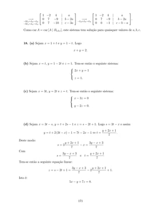 !
2L1+L2!L2
3L1+L3!L3
2
4
1 2 4 j a
0 7 9 j b 2a
0 7 10 j c 3a
3
5 !
L2+L3!L3
2
4
1 2 4 j a
0 7 9 j b 2a
0 0 1 j c b a
3
5.
Como car A = car [A j Ba;b;c], este sistema tem solução para quaisquer valores de a; b; c.
18. (a) Sejam x = 1 + t e y = 1 t. Logo
x + y = 2:
(b) Sejam x = t, y = 1 2t e z = 1. Tem-se então o seguinte sistema:
8
<
:
2x + y = 1
z = 1.
(c) Sejam x = 3t, y = 2t e z = t. Tem-se então o seguinte sistema:
8
<
:
x 3z = 0
y 2z = 0.
(d) Sejam x = 3t s, y = t + 2s 1 e z = s 2t + 1. Logo s = 3t x e assim
y = t + 2 (3t x) 1 = 7t 2x 1 , t =
y + 2x + 1
7
:
Deste modo:
s = 3
y + 2x + 1
7
x =
3y x + 3
7
Com
s =
3y x + 3
7
e t =
y + 2x + 1
7
Tem-se então a seguinte equação linear:
z = s 2t + 1 =
3y x + 3
7
2
y + 2x + 1
7
+ 1.
Isto é:
5x y + 7z = 8.
171
 