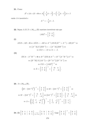 21. Como
A2
+ 2A + 2I = 0 , A
1
2
A I =
1
2
A I A = I
então A é invertível e
A 1
=
1
2
A I.
22. Sejam A; B; X 2 Mn n (R) matrizes invertíveis tais que
(AB)2
=
3 4
7 9
:
(i)
AXB + AB = 0 , AXB = AB , A 1
(AXB) B 1
= A 1
( AB) B 1
,
, A 1
A X BB 1
= A 1
A BB 1
,
, IXI = II , X = I.
(ii)
BXA A 1
B 1
= 0 , B 1
(BXA) A 1
= B 1
A 1
B 1
A 1
,
, B 1
B X AA 1
= B 1
A 1
B 1
A 1
,
, IXI = (AB)2 1
,
, X =
3 4
7 9
1
=
9 4
7 3
.
23. A 2 M2 2 (R),
2I 3A 1 T 1
=
4 3
7 5
, 2I 3A 1 T
=
4 3
7 5
1
,
, 2I 3A 1 T
=
5 3
7 4
, 3A 1 T
=
2 0
0 2
5 3
7 4
,
, A =
1
3
7 3
7 6
T
! 1
=
7
3
7
3
1 2
1
=
6
7
1
3
7
1
.
24. (i)
0 1 j 1 0
1 0 j 0 1
!
L1$L2
1 0 j 0 1
0 1 j 1 0
. Logo
0 1
1 0
1
=
0 1
1 0
173
 
