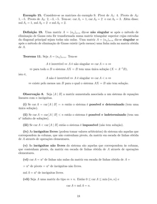 Exemplo 15. Considere-se as matrizes do exemplo 9. Pivot de A1: 4. Pivots de A2:
1; 5. Pivots de A3: 2; 3; 5. Tem-se: car A1 = 1, car A2 = 2 e car A3 = 3. Além disso:
nul A1 = 1, nul A2 = 2 e nul A3 = 2.
De…nição 19. Uma matriz A = (aij)n n diz-se não singular se após o método de
eliminação de Gauss esta fôr transformada numa matriz triangular superior cujas entradas
da diagonal principal sejam todas não nulas. Uma matriz A = (aij)n n diz-se singular se
após o método de eliminação de Gauss existir (pelo menos) uma linha nula na matriz obtida
de A.
Teorema 11. Seja A = (aij)n n. Tem-se
A é invertível , A é não singular , car A = n ,
, para todo o B o sistema AX = B tem uma única solução (X = A 1
B),
isto é,
A não é invertível , A é singular , car A < n ,
, existe pelo menos um B para o qual o sistema AX = B não tem solução.
Observação 8. Seja [A j B] a matriz aumentada associada a um sistema de equações
lineares com n incógnitas.
(i) Se car A = car [A j B] = n então o sistema é possível e determinado (tem uma
única solução).
(ii) Se car A = car [A j B] < n então o sistema é possível e indeterminado (tem um
no
in…nito de soluções).
(iii) Se car A < car [A j B] então o sistema é impossível (não tem solução).
(iv) As incógnitas livres (podem tomar valores arbitrários) do sistema são aquelas que
correspondem às colunas, que não contenham pivots, da matriz em escada de linhas obtida
de A através de operações elementares.
(v) As incógnitas não livres do sistema são aquelas que correspondem às colunas,
que contenham pivots, da matriz em escada de linhas obtida de A através de operações
elementares.
(vi) car A = no
de linhas não nulas da matriz em escada de linhas obtida de A =
= no
de pivots = no
de incógnitas não livres:
nul A = no
de incógnitas livres:
(vii) Seja A uma matriz do tipo m n. Então 0 car A min fm; ng e
car A + nul A = n:
18
 
