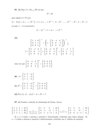 25. (i) Seja A 2 Mn n (R) tal que
Ak
= 0
para algum k 2 Nn f1g.
(I A) I + A + ::: + Ak 1
= I + A + ::: + Ak 1
A A2
::: Ak 1
Ak
= I Ak
= I
ou seja, I A é invertível e
(I A) 1
= I + A + ::: + Ak 1
.
(ii)
2
4
1 1 0
0 1 1
0 0 1
3
5
1
=
0
@I
2
4
0 1 0
0 0 1
0 0 0
3
5
1
A
1
=
(i)
I +
2
4
0 1 0
0 0 1
0 0 0
3
5 +
2
4
0 1 0
0 0 1
0 0 0
3
5
2
=
2
4
1 1 1
0 1 1
0 0 1
3
5
uma vez que
2
4
0 1 0
0 0 1
0 0 0
3
5
3
=
2
4
0 0 0
0 0 0
0 0 0
3
5.
26. A =
2
4
2 2 2
5 1 3
1 5 3
3
5 :
(i) A3
=
2
4
2 2 2
5 1 3
1 5 3
3
5
3
=
2
4
0 0 0
0 0 0
0 0 0
3
5
(ii) Por (i): (I A) (I + A + A2
) = I
27. a) Usando o método de eliminação de Gauss, tem-se
2
4
1 4 2 j 10
2 7 2 j 20
1 5 j 10
3
5 !
2L1+L2!L2
L1+L3!L3
2
4
1 4 2 j 10
0 1 2 j 0
0 1 2 j 0
3
5 !
L2+L3!L3
2
4
1 4 2 j 10
0 1 2 j 0
0 0 4 j 0
3
5 :
Se 6= 4 então o sistema é possível e determinado, existindo uma única solução. Se
= 4 então o sistema é possível e indeterminado, existindo um no
in…nito de soluções.
181
 
