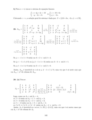 b) Para = 4, tem-se o sistema de equações lineares
x + 4y + 2z = 10
y 2z = 0.
,
x = 10 + 6z
y = 2z.
Colocando z = s, a solução geral do sistema é dada por: S = f(10 + 6s; 2s; s) : s 2 Rg.
28. A ; =
2
6
6
4
1 0 1 0
1 2
+
0 1
1 2
+ +
3
7
7
5 !
L2$L3
2
6
6
4
1 0 1 0
0 1
1 2
+
1 2
+ +
3
7
7
5 !
L1+L3!L3
L1+L4!L4
!
L1+L3!L3
L1+L4!L4
2
6
6
4
1 0 1 0
0 1
0 2
+ + 1
0 2
+ + 1 +
3
7
7
5 !
L2+L3!L3
L2+L4!L4
2
6
6
4
1 0 1 0
0 1
0 0 + 1 0
0 0 + 1
3
7
7
5 !
L3+L4!L4
!
L3+L4!L4
2
6
6
4
1 0 1 0
0 1
0 0 + 1 0
0 0 0
3
7
7
5.
Se = 1 e = 0 então car A = 2 e nul A = 2.
Se ( = 1 e 6= 0) ou ( 6= 1 e = 0) então car A = 3 e nul A = 1.
Se 6= 1 e 6= 0 então car A = 4 e nul A = 0.
Assim, A ; é invertível se e só se 6= 1 e 6= 0, uma vez que é só neste caso que
car A ; = no
de colunas de A ; .
29. (a) Tem-se
A =
2
6
6
4
1 0 2
2 2
4
4 0 3
8
0 2 2
3
7
7
5 !
2L1+L2!L2
4L1+L3!L3
L1+L4!L4
2
6
6
4
1 0 2
0 ( 2) 0
0 0 (2 ) (2 + ) 0
0 0 0 ( 2)
3
7
7
5 :
Logo, como car A + nul A = 4,
se = 0 então car A = 1 e nul A = 3;
se = 2 então car A = 2 e nul A = 2;
se = 2 então car A = 3 e nul A = 1;
se 6= 0 e 6= 2 e 6= 2 então car A = 4 e nul A = 0.
Assim, A é invertível se e só se 2 Rn f 2; 0; 2g, uma vez que é só nestes casos que
car A = no
de colunas de A .
182
 