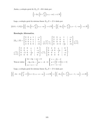 Assim, a solução geral de Ba;1X = 0 é dada por:
( 2s; 2 +
a2
2
s; s; as) : s 2 R
Logo, a solução geral do sistema linear Ba;1X = D é dada por:
f(0; 0; 1; 0)g+ 2s; 2 +
a2
2
s; s; as : s 2 R = 2s; 2 +
a2
2
s; s 1; as : s 2 R .
Resolução Alternativa.
[Ba;1 j D] =
2
6
6
4
0 0 a 1 j a
2 2 0 a j 0
0 0 a 1 j a
3 0 6 0 j 6
3
7
7
5 !
L1+L3!L3
3
2
L2+L4!L4
2
6
6
4
0 0 a 1 j a
2 2 0 a j 0
0 0 0 0 j 0
0 3 6 3
2
a j 6
3
7
7
5 !
L1$L2
L3$L4
!
L1$L2
L3$L4
2
6
6
4
2 2 0 a j 0
0 0 a 1 j a
0 3 6 3
2
a j 6
0 0 0 0 j 0
3
7
7
5 !
L2$L3
2
6
6
4
2 2 0 a j 0
0 3 6 3
2
a j 6
0 0 a 1 j a
0 0 0 0 j 0
3
7
7
5.
Tem-se então
8
><
>:
2x + 2y + aw = 0
3y + 6z
3
2
aw = 6
az + w = a
,
8
><
>:
x = 2z 2
y = a2
2
+ 2 (z + 1)
w = a az
Logo, a solução geral do sistema linear Ba;1X = D é dada por:
2s 2;
a2
2
+ 2 (s + 1) ; s; a as : s 2 R = 2s; 2 +
a2
2
s; s 1; as : s 2 R :
185
 