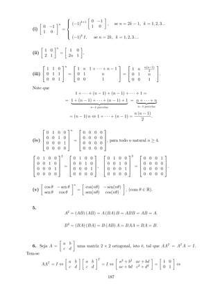 (i)
0 1
1 0
n
=
8
>><
>>:
( 1)k+1 0 1
1 0
, se n = 2k 1, k = 1; 2; 3:::
( 1)k
I, se n = 2k, k = 1; 2; 3:::.
(ii)
1 0
2 1
n
=
1 0
2n 1
.
(iii)
2
4
1 1 0
0 1 1
0 0 1
3
5
n
=
2
4
1 n 1 + + n 1
0 1 n
0 0 1
3
5 =
2
4
1 n n(n 1)
2
0 1 n
0 0 1
3
5.
Note que
1 + + (n 1) + (n 1) + + 1 =
= 1 + (n 1) + + (n 1) + 1
| {z }
n 1 parcelas
= n + + n| {z }
n 1 parcelas
= (n 1) n , 1 + + (n 1) =
n (n 1)
2
.
(iv)
2
6
6
4
0 1 0 0
0 0 1 0
0 0 0 1
0 0 0 0
3
7
7
5
n
=
2
6
6
4
0 0 0 0
0 0 0 0
0 0 0 0
0 0 0 0
3
7
7
5, para todo o natural n 4.
2
6
6
4
0 1 0 0
0 0 1 0
0 0 0 1
0 0 0 0
3
7
7
5
2
=
2
6
6
4
0 1 0 0
0 0 1 0
0 0 0 1
0 0 0 0
3
7
7
5,
2
6
6
4
0 1 0 0
0 0 1 0
0 0 0 1
0 0 0 0
3
7
7
5
3
=
2
6
6
4
0 0 0 1
0 0 0 0
0 0 0 0
0 0 0 0
3
7
7
5.
(v)
cos sen
sen cos
n
=
cos(n ) sen(n )
sen(n ) cos(n )
; (com 2 R).
5.
A2
= (AB) (AB) = A (BA) B = ABB = AB = A:
B2
= (BA) (BA) = B (AB) A = BAA = BA = B:
6. Seja A =
a b
c d
uma matriz 2 2 ortogonal, isto é, tal que AAT
= AT
A = I.
Tem-se
AAT
= I ,
a b
c d
a b
c d
T
= I ,
a2
+ b2
ac + bd
ac + bd c2
+ d2 =
1 0
0 1
,
187
 