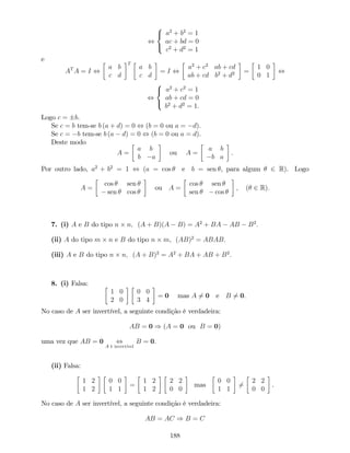 ,
8
<
:
a2
+ b2
= 1
ac + bd = 0
c2
+ d2
= 1
e
AT
A = I ,
a b
c d
T
a b
c d
= I ,
a2
+ c2
ab + cd
ab + cd b2
+ d2 =
1 0
0 1
,
,
8
<
:
a2
+ c2
= 1
ab + cd = 0
b2
+ d2
= 1.
Logo c = b.
Se c = b tem-se b (a + d) = 0 , (b = 0 ou a = d).
Se c = b tem-se b (a d) = 0 , (b = 0 ou a = d).
Deste modo
A =
a b
b a
ou A =
a b
b a
.
Por outro lado, a2
+ b2
= 1 , (a = cos e b = sen , para algum 2 R). Logo
A =
cos sen
sen cos
ou A =
cos sen
sen cos
; ( 2 R):
7. (i) A e B do tipo n n; (A + B)(A B) = A2
+ BA AB B2
:
(ii) A do tipo m n e B do tipo n m, (AB)2
= ABAB:
(iii) A e B do tipo n n; (A + B)2
= A2
+ BA + AB + B2
:
8. (i) Falsa:
1 0
2 0
0 0
3 4
= 0 mas A 6= 0 e B 6= 0.
No caso de A ser invertível, a seguinte condição é verdadeira:
AB = 0 ) (A = 0 ou B = 0)
uma vez que AB = 0 ,
A é invertível
B = 0.
(ii) Falsa:
1 2
1 2
0 0
1 1
=
1 2
1 2
2 2
0 0
mas
0 0
1 1
6=
2 2
0 0
.
No caso de A ser invertível, a seguinte condição é verdadeira:
AB = AC ) B = C
188
 