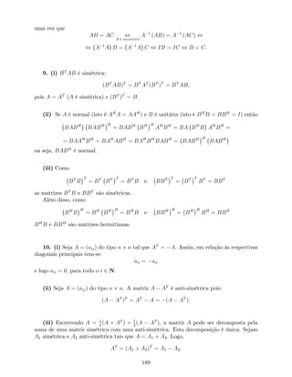 uma vez que
AB = AC ,
A é invertível
A 1
(AB) = A 1
(AC) ,
, A 1
A B = A 1
A C , IB = IC , B = C:
9. (i) BT
AB é simétrica:
(BT
AB)T
= BT
AT
(BT
)T
= BT
AB;
pois A = AT
(A é simétrica) e (BT
)T
= B:
(ii) Se A é normal (isto é AH
A = AAH
) e B é unitária (isto é BH
B = BBH
= I) então
BABH
BABH H
= BABH
BH H
AH
BH
= BA BH
B AH
BH
=
= BAAH
BH
= BAH
ABH
= BAH
BH
BABH
= BABH H
BABH
ou seja, BABH
é normal.
(iii) Como
BT
B
T
= BT
BT T
= BT
B e BBT T
= BT T
BT
= BBT
as matrizes BT
B e BBT
são simétricas.
Além disso, como
BH
B
H
= BH
BH H
= BH
B e BBH H
= BH H
BH
= BBH
BH
B e BBH
são matrizes hermitianas.
10. (i) Seja A = (aij) do tipo n n tal que AT
= A: Assim, em relação às respectivas
diagonais principais tem-se:
aii = aii
e logo aii = 0; para todo o i 2 N:
(ii) Seja A = (aij) do tipo n n. A matriz A AT
é anti-simétrica pois:
(A AT
)T
= AT
A = (A AT
):
(iii) Escrevendo A = 1
2
(A + AT
) + 1
2
(A AT
), a matriz A pode ser decomposta pela
soma de uma matriz simétrica com uma anti-simétrica. Esta decomposição é única: Sejam
A1 simétrica e A2 anti-simétrica tais que A = A1 + A2: Logo,
AT
= (A1 + A2)T
= A1 A2:
189
 