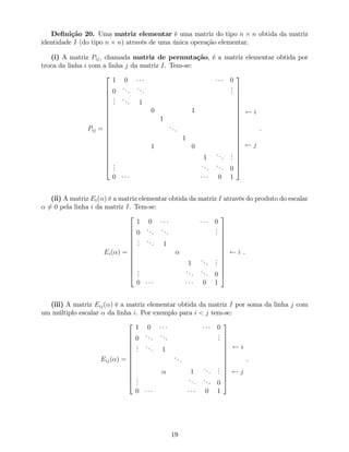 De…nição 20. Uma matriz elementar é uma matriz do tipo n n obtida da matriz
identidade I (do tipo n n) através de uma única operação elementar.
(i) A matriz Pij, chamada matriz de permutação, é a matriz elementar obtida por
troca da linha i com a linha j da matriz I. Tem-se:
Pij =
2
6
6
6
6
6
6
6
6
6
6
6
6
6
6
6
6
6
6
6
4
1 0 0
0
...
...
...
...
... 1
0 1
1
...
1
1 0
1
...
...
...
...
... 0
0 0 1
3
7
7
7
7
7
7
7
7
7
7
7
7
7
7
7
7
7
7
7
5
i
j
.
(ii) A matriz Ei( ) é a matriz elementar obtida da matriz I através do produto do escalar
6= 0 pela linha i da matriz I. Tem-se:
Ei( ) =
2
6
6
6
6
6
6
6
6
6
6
6
4
1 0 0
0
...
...
...
...
... 1
1
...
...
...
... ... 0
0 0 1
3
7
7
7
7
7
7
7
7
7
7
7
5
i .
(iii) A matriz Eij( ) é a matriz elementar obtida da matriz I por soma da linha j com
um múltiplo escalar da linha i. Por exemplo para i < j tem-se:
Eij( ) =
2
6
6
6
6
6
6
6
6
6
6
6
4
1 0 0
0
...
...
...
...
... 1
...
1
...
...
...
...
... 0
0 0 1
3
7
7
7
7
7
7
7
7
7
7
7
5
i
j
.
19
 