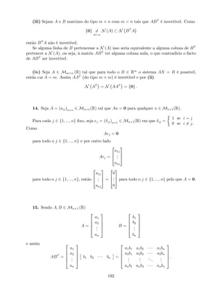 (iii) Sejam A e B matrizes do tipo m n com m < n tais que ABT
é invertível. Como
f0g 6=
m<n
N (A) N BT
A
então BT
A não é invertível.
Se alguma linha de B pertencesse a N (A) isso seria equivalente a alguma coluna de BT
pertencer a N (A), ou seja, à matriz ABT
ter alguma coluna nula, o que contradiria o facto
de ABT
ser invertível.
(iv) Seja A 2 Mm n (R) tal que para todo o B 2 Rm
o sistema AX = B é possível,
então car A = m. Assim AAT
(do tipo m m) é invertível e por (ii)
N AT
= N AAT
= f0g .
14. Seja A = (aij)n n 2 Mn n(R) tal que Au = 0 para qualquer u 2 Mn 1(R).
Para cada j 2 f1; :::; ng …xo, seja ej = ( ij)n 1 2 Mn 1(R) em que ij =
1 se i = j
0 se i 6= j.
Como
Aej = 0
para todo o j 2 f1; :::; ng e por outro lado
Aej =
2
6
4
a1j
...
anj
3
7
5
para todo o j 2 f1; :::; ng, então
2
6
4
a1j
...
anj
3
7
5 =
2
6
4
0
...
0
3
7
5 para todo o j 2 f1; :::; ng pelo que A = 0.
15. Sendo A; B 2 Mn 1 (R)
A =
2
6
6
6
4
a1
a2
...
an
3
7
7
7
5
B =
2
6
6
6
4
b1
b2
...
bn
3
7
7
7
5
e assim
ABT
=
2
6
6
6
4
a1
a2
...
an
3
7
7
7
5
b1 b2 bn =
2
6
6
6
4
a1b1 a1b2 a1bn
a2b1 a2b2 a2bn
...
...
...
...
anb1 anb2 anbn
3
7
7
7
5
:
192
 