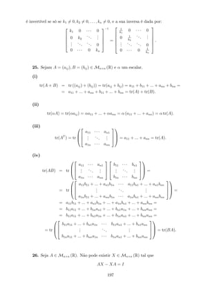 é invertível se só se k1 6= 0; k2 6= 0; : : : ; kn 6= 0, e a sua inversa é dada por:
2
6
6
6
4
k1 0 0
0 k2
...
...
...
...
... 0
0 0 kn
3
7
7
7
5
1
=
2
6
6
6
6
4
1
k1
0 0
0 1
k2
...
...
...
... ... 0
0 0 1
kn
3
7
7
7
7
5
.
25. Sejam A = (aij); B = (bij) 2 Mn n (R) e um escalar.
(i)
tr(A + B) = tr ((aij) + (bij)) = tr(aij + bij) = a11 + b11 + ::: + ann + bnn =
= a11 + ::: + ann + b11 + ::: + bnn = tr(A) + tr(B).
(ii)
tr( A) = tr( aij) = a11 + ::: + ann = (a11 + ::: + ann) = tr(A):
(iii)
tr(AT
) = tr
0
B
@
2
6
4
a11 an1
...
...
...
a1n ann
3
7
5
1
C
A = a11 + ::: + ann = tr(A):
(iv)
tr(AB) = tr
0
B
@
2
6
4
a11 an1
...
...
...
a1n ann
3
7
5
2
6
4
b11 bn1
...
...
...
b1n bnn
3
7
5
1
C
A =
= tr
0
B
@
2
6
4
a11b11 + ::: + an1b1n a11bn1 + ::: + an1bnn
...
...
...
a1nb11 + ::: + annb1n a1nbn1 + ::: + annbnn
3
7
5
1
C
A =
= a11b11 + ::: + an1b1n + ::: + a1nbn1 + ::: + annbnn =
= b11a11 + ::: + b1nan1 + ::: + bn1a1n + ::: + bnnann =
= b11a11 + ::: + bn1a1n + ::: + b1nan1 + ::: + bnnann =
= tr
0
B
@
2
6
4
b11a11 + ::: + bn1a1n b11an1 + ::: + bn1ann
...
...
...
b1na11 + ::: + bnna1n b1nan1 + ::: + bnnann
3
7
5
1
C
A = tr(BA).
26. Seja A 2 Mn n (R). Não pode existir X 2 Mn n (R) tal que
AX XA = I
197
 