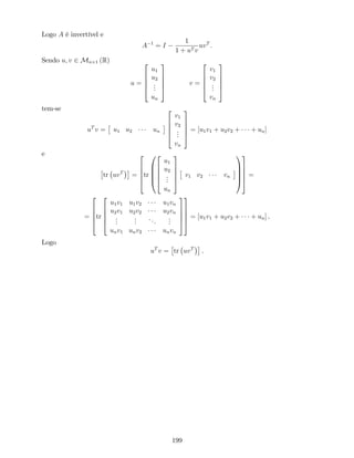 Logo A é invertível e
A 1
= I
1
1 + uT v
uvT
.
Sendo u; v 2 Mn 1 (R)
u =
2
6
6
6
4
u1
u2
...
un
3
7
7
7
5
v =
2
6
6
6
4
v1
v2
...
vn
3
7
7
7
5
tem-se
uT
v = u1 u2 un
2
6
6
6
4
v1
v2
...
vn
3
7
7
7
5
= [u1v1 + u2v2 + + un]
e
tr uvT
=
2
6
6
6
4
tr
0
B
B
B
@
2
6
6
6
4
u1
u2
...
un
3
7
7
7
5
v1 v2 vn
1
C
C
C
A
3
7
7
7
5
=
=
2
6
6
6
4
tr
2
6
6
6
4
u1v1 u1v2 u1vn
u2v1 u2v2 u2vn
...
...
...
...
unv1 unv2 unvn
3
7
7
7
5
3
7
7
7
5
= [u1v1 + u2v2 + + un] .
Logo
uT
v = tr uvT
.
199
 