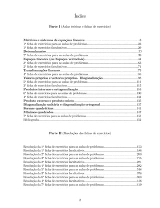 Índice
Parte I (Aulas teóricas e …chas de exercícios)
Matrizes e sistemas de equações lineares.................................................................3
1a
…cha de exercícios para as aulas de problemas............................................................23
1a
…cha de exercícios facultativos....................................................................................29
Determinantes.............................................................................................................33
2a
…cha de exercícios para as aulas de problemas...........................................................39
Espaços lineares (ou Espaços vectoriais)...............................................................44
3a
…cha de exercícios para as aulas de problemas...........................................................63
2a
…cha de exercícios facultativos....................................................................................71
Transformações lineares............................................................................................73
4a
…cha de exercícios para as aulas de problemas...........................................................88
Valores próprios e vectores próprios. Diagonalização..........................................98
5a
…cha de exercícios para as aulas de problemas..........................................................111
3a
…cha de exercícios facultativos..................................................................................115
Produtos internos e ortogonalização.....................................................................116
6a
…cha de exercícios para as aulas de problemas...........................................................130
4a
…cha de exercícios facultativos..................................................................................134
Produto externo e produto misto..........................................................................135
Diagonalização unitária e diagonalização ortogonal...........................................137
Formas quadráticas..................................................................................................141
Mínimos quadrados..................................................................................................147
7a
…cha de exercícios para as aulas de problemas............................................................151
Bibliogra…a...................................................................................................................152
Parte II (Resoluções das …chas de exercícios)
Resolução da 1a
…cha de exercícios para as aulas de problemas.......................................153
Resolução da 1a
…cha de exercícios facultativos..............................................................186
Resolução da 2a
…cha de exercícios para as aulas de problemas.......................................200
Resolução da 3a
…cha de exercícios para as aulas de problemas.......................................215
Resolução da 2a
…cha de exercícios facultativos..............................................................281
Resolução da 4a
…cha de exercícios para as aulas de problemas.......................................292
Resolução da 5a
…cha de exercícios para as aulas de problemas.......................................348
Resolução da 3a
…cha de exercícios facultativos..............................................................378
Resolução da 6a
…cha de exercícios para as aulas de problemas.......................................383
Resolução da 4a
…cha de exercícios facultativos..............................................................416
Resolução da 7a
…cha de exercícios para as aulas de problemas.......................................419
2
 