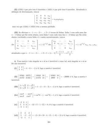 (ii) (1234) é par pois tem 0 inversões e (4321) é par pois tem 6 inversões. Atendendo à
de…nição de determinante, tem-se
0 0 0 a14
0 0 a23 a24
0 a32 a33 a34
a41 a42 a43 a44
= a14a23a32a41
uma vez que (1234) e (4321) têm a mesma paridade.
(iii) Ao efectuar n 1 + n 2 + ::: + 2 + 1 trocas de linhas: linha 1 com cada uma das
n 1 linhas que lhe estão abaixo, nova linha 1 com cada uma das n 2 linhas que lhe estão
abaixo (excluindo a nova linha n) e assim sucessivamente, tem-se
det
2
6
6
4
0 0 a1n
0 an 1 2 an 1 n
an1 ann
3
7
7
5 = ( 1)nn 1
2 det
2
6
6
4
an1 ann
0 an 1 2 an 1 n
0 0 a1n
3
7
7
5 = ( 1)nn 1
2 a1n:::an 1 2an1
atendendo a que n 1 + n 2 + ::: + 2 + 1 = (n 1)
n 1 + 1
2
= n
n 1
2
.
4. Uma matriz é não singular se e só se é invertível e como tal, será singular se e só se
fôr não invertível.
(i)
1 2
3 4
= 4 6 = 2 6= 0, logo a matriz é invertível.
(ii)
18563 18573
21472 21482
=
18563 10
21472 10
=
18563 10
2909 0
= 29090 6= 0, logo a matriz é
invertível.
(iii)
1 +
p
2 2
p
3
2 +
p
3 1
p
2
= 1 2 (4 3) = 2 6= 0, logo a matriz é invertível.
(iv)
cos sen
sen cos
= cos2
( sen2
) = 1 6= 0, logo a matriz é invertível.
(v)
2 0 1
5 3 0
5 1 2
= 12 + 5 ( 15) = 8 6= 0, logo a matriz é invertível.
(vi)
2 3 2
5 1 3
2 1 1
= 2+18+10 4 15 ( 6) = 13 6= 0, logo a matriz é invertível.
201
 
