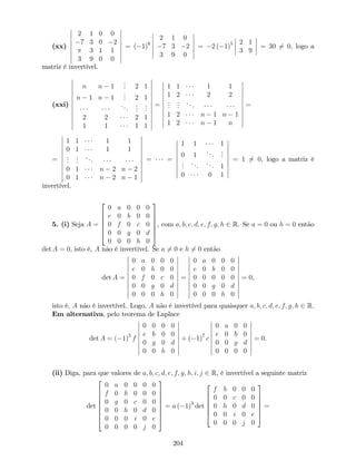 (xx)
2 1 0 0
7 3 0 2
3 1 1
3 9 0 0
= ( 1)6
2 1 0
7 3 2
3 9 0
= 2 ( 1)5 2 1
3 9
= 30 6= 0, logo a
matriz é invertível.
(xxi)
n n 1
... 2 1
n 1 n 1
... 2 1
...
...
...
2 2 2 1
1 1 1 1
=
1 1 1 1
1 2 2 2
...
...
...
1 2 n 1 n 1
1 2 n 1 n
=
=
1 1 1 1
0 1 1 1
...
...
...
0 1 n 2 n 2
0 1 n 2 n 1
= =
1 1 1
0 1
...
...
...
...
... 1
0 0 1
= 1 6= 0, logo a matriz é
invertível.
5. (i) Seja A =
2
6
6
6
6
4
0 a 0 0 0
e 0 b 0 0
0 f 0 c 0
0 0 g 0 d
0 0 0 h 0
3
7
7
7
7
5
, com a; b; c; d; e; f; g; h 2 R. Se a = 0 ou h = 0 então
det A = 0, isto é, A não é invertível. Se a 6= 0 e h 6= 0 então
det A =
0 a 0 0 0
e 0 b 0 0
0 f 0 c 0
0 0 g 0 d
0 0 0 h 0
=
0 a 0 0 0
e 0 b 0 0
0 0 0 0 0
0 0 g 0 d
0 0 0 h 0
= 0,
isto é, A não é invertível. Logo, A não é invertível para quaisquer a; b; c; d; e; f; g; h 2 R.
Em alternativa, pelo teorema de Laplace
det A = ( 1)5
f
0 0 0 0
e b 0 0
0 g 0 d
0 0 h 0
+ ( 1)7
c
0 a 0 0
e 0 b 0
0 0 g d
0 0 0 0
= 0.
(ii) Diga, para que valores de a; b; c; d; e; f; g; h; i; j 2 R, é invertível a seguinte matriz
det
2
6
6
6
6
6
6
4
0 a 0 0 0 0
f 0 b 0 0 0
0 g 0 c 0 0
0 0 h 0 d 0
0 0 0 i 0 e
0 0 0 0 j 0
3
7
7
7
7
7
7
5
= a ( 1)3
det
2
6
6
6
6
4
f b 0 0 0
0 0 c 0 0
0 h 0 d 0
0 0 i 0 e
0 0 0 j 0
3
7
7
7
7
5
=
204
 