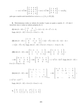 = ac ( 1)5
det
2
6
6
4
f b 0 0
0 h d 0
0 0 0 e
0 0 j 0
3
7
7
5 = ace ( 1)7
det
2
4
f b 0
0 h d
0 0 j
3
5 = acefhj,
pelo que a matriz será invertível se e só se a; c; e; f; h; j 2 Rn f0g.
6. Determinemos todos os valores do escalar para os quais a matriz A I não é
invertível, isto é, todos os valores próprios de A.
(i) det (A I) =
3
2 1
= (1 + ) 6 = 2
+ 6.
Logo, det (A I) = 0 , ( = 2 ou = 3).
(ii) det (A I) =
1 0 2
0 1 2
2 2
= 1 2
+ 4 (1 + ) 4 (1 ) =
= 1 2
+ 8 . Logo, det (A I) = 0 , ( = 0 ou = 3 ou = 3).
(iii) det (A I) = det
2
4
1 1 1
1 1 1
1 1 1
3
5 = det
2
4
1 1 1
0
0
3
5 =
= det
2
4
2 1 1
0
0 0
3
5 = det
2
4
3 1 1
0 0
0 0
3
5 = ( 1)3
( 3) 2
. Logo, det (A I) =
0 , ( = 0 ou = 3).
(iv) det (A I) = det
2
6
6
6
4
1 1 1
1
... ...
...
...
... 1
1 1 1
3
7
7
7
5
n n
= det
2
6
6
6
6
6
4
n 1 1 1
0 0 0
...
... ...
...
... 0
0 0
3
7
7
7
7
7
5
=
( 1)n
( n) n 1
.
Logo, det (A I) = 0 , ( = 0 ou = n).
7.
0
1
, 2
2
1
4
1
2
,
1
0
.
205
 