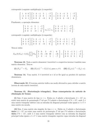 corresponde à seguinte multiplicação (à esquerda):
2
4
1 0 0
1 1 0
0 0 1
3
5
2
4
1 3 1 5 j 7
1 3 2 8 j 9
0 0 3 9 j 6
3
5 =
2
4
1 3 1 5 j 7
0 0 1 3 j 2
0 0 3 9 j 6
3
5 .
Finalmente, a operação elementar:
2
4
1 3 1 5 j 7
0 0 1 3 j 2
0 0 3 9 j 6
3
5 !
3L2+L3!L3
2
4
1 3 1 5 j 7
0 0 1 3 j 2
0 0 0 0 j 0
3
5 ,
corresponde à seguinte multiplicação (à esquerda):
2
4
1 0 0
0 1 0
0 3 1
3
5
2
4
1 3 1 5 j 7
0 0 1 3 j 2
0 0 3 9 j 6
3
5 =
2
4
1 3 1 5 j 7
0 0 1 3 j 2
0 0 0 0 j 0
3
5 .
Tem-se então:
E23 (3) E12 ( 1) E2
1
5
P13
2
4
0 0 3 9 j 6
5 15 10 40 j 45
1 3 1 5 j 7
3
5 =
2
4
1 3 1 5 j 7
0 0 1 3 j 2
0 0 0 0 j 0
3
5 .
Teorema 13. Toda a matriz elementar é invertível e a respectiva inversa é também uma
matriz elementar. Tem-se:
(i) (Pij) 1
= Pij. (ii) (Ei( )) 1
= Ei(1= ), para 6= 0. (iii) (Eij( )) 1
= Eij( ).
Teorema 14. Uma matriz A é invertível se e só se fôr igual ao produto de matrizes
elementares.
Observação 10. O teorema anterior indica um modo alternativo para calcular a matriz
inversa de uma matriz invertível.
Teorema 15. (Factorização triangular). Duas consequências do método de
eliminação de Gauss:
(i) Seja A uma matriz do tipo m n. Então ou A admite a factorização A = LU ou
existe uma matriz de permutação P tal que PA admite a factorização PA = LU, onde L é
uma matriz triangular inferior com as entradas da diagonal principal todas iguais a 1 e U é
uma matriz em escada.
(ii) Seja A uma matriz não singular do tipo n n. Então ou A admite a factorização
única A = LU ou existe uma matriz de permutação P tal que PA admite a factorização
única PA = LU, onde L é uma matriz triangular inferior com as entradas da diagonal
principal todas iguais a 1 e U é uma matriz triangular superior cujas entradas da diagonal
21
 