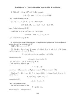 Resolução da 3a
Ficha de exercícios para as aulas de problemas
1. (i) Seja U = f(x; y) 2 R2
: x 0g. Por exemplo:
(1; 1) 2 U, mas ( 1)(1; 1) = ( 1; 1) =2 U.
Logo, U não é subespaço de R2
.
(ii) Seja U = f(x; y) 2 R2
: xy = 0g. Por exemplo:
(1; 0); (0; 1) 2 U, mas (1; 0) + (0; 1) = (1; 1) =2 U.
Logo, U não é subespaço de R2
.
(iii) Seja U = f(x; y) 2 R2
: y = x2
g. Por exemplo:
(1; 1) 2 U, mas 2(1; 1) = (2; 2) =2 U.
Logo, U não é subespaço de R2
.
2. Atendendo às respectivas dimensões, os seguintes subespaços de R2
, com as operações
usuais, são todos os subespaços de R2
.
(i) f(0; 0)g é subespaço de R2
.
(ii) Seja Vk = f(x; kx) : x 2 Rg com k 2 R (…xo). Vk 6= ? pois (0; 0) 2 Vk. Sejam
(x1; kx1); (x2; kx2) 2 Vk e 2 R. Tem-se
(x1; kx1) + (x2; kx2) = (x1 + x2; k (x1 + x2)) 2 Vk
e, com (x; kx) 2 Vk,
(x; kx) = ( x; k ( x)) 2 Vk.
Logo, para todo o k 2 R, Vk é subespaço de R2
.
Em alternativa, uma vez que
Vk = L (f(1; k)g) ,
para todo o k 2 R, conclui-se que Vk é subespaço de R2
(para todo o k 2 R).
(iii) Seja U = f(0; a) : a 2 Rg. U 6= ? pois (0; 0) 2 U. Sejam (0; a1) ; (0; a2) 2 U e
2 R. Tem-se
(0; a1) + (0; a2) = (0; a1 + a2) 2 U
e, com (0; a) 2 U,
(0; a) = (0; a) 2 U.
Logo, U é subespaço de R2
.
Em alternativa, uma vez que
U = L (f(0; 1)g) ,
conclui-se que U é subespaço de R2
.
215
 