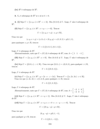 (iv) R2
é subespaço de R2
.
3. Uk é subespaço de R3
se e só se k = 0.
4. (i) Seja U = f(x; y; z) 2 R3
: z = 2g. Ora (0; 0; 0) =2 U. Logo, U não é subespaço de
R3
.
(ii) Seja U = f(x; y; z) 2 R3
: x + y z = 0g. Tem-se
U = f(x; y; x + y) : x; y 2 Rg .
Uma vez que
(x; y; x + y) = (x; 0; x) + (0; y; y) = x(1; 0; 1) + y(0; 1; 1),
para quaisquer x; y 2 R, tem-se:
U = L (f(1; 0; 1); (0; 1; 1)g) .
Logo, U é subespaço de R3
.
Alternativamente, note que U = N (A) é subespaço de R3
, com A = 1 1 1 :
(iii) Seja U = f(x; y; z) 2 R3
: x > 0g. Ora (0; 0; 0) =2 U. Logo, U não é subespaço de
R3
.
(iv) Seja U = f(0; 0; z) : z 2 Rg. Uma vez que (0; 0; z) = z(0; 0; 1), para qualquer z 2 R,
tem-se:
U = L (f(0; 0; 1)g) .
Logo, U é subespaço de R3
.
(v) Seja U = f(x; y; z) 2 R3
: y = 2x e z = 3xg. Tem-se U = f(x; 2x; 3x) : x 2 Rg.
Uma vez que (x; 2x; 3x) = x(1; 2; 3), para qualquer x 2 R, tem-se:
U = L (f(1; 2; 3)g) .
Logo, U é subespaço de R3
.
Alternativamente, note que U = N (A) é subespaço de R3
, com A =
2 1 0
3 0 1
:
(vi) Seja U = f(x; y; z) 2 R3
: x + y = 1g. Ora (0; 0; 0) =2 U. Logo, U não é subespaço
de R3
.
(vii) Seja U = f(x; y; z) 2 R3
: x + y + z = 0 e x y z = 0g. Tem-se
U = f(0; y; y) : y 2 Rg .
Uma vez que
(0; y; y) = y(0; 1; 1),
para qualquer y 2 R, tem-se:
U = L (f(0; 1; 1)g) .
216
 